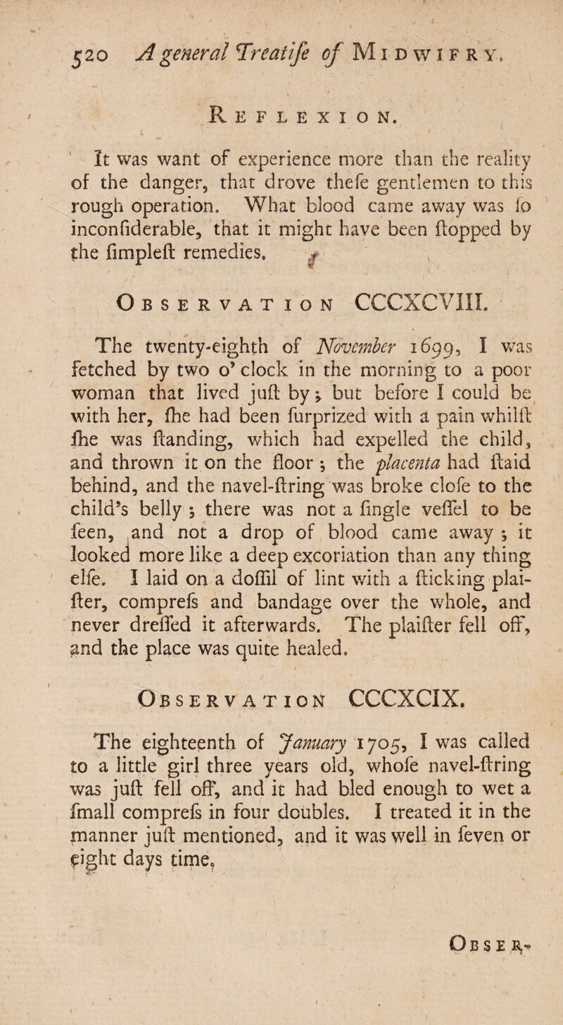 Reflexion. s ^ ' * r It was want of experience more than the reality of the danger, that drove thefe gentlemen to this rough operation. What blood came away was fo inconfiderable, that it might have been flopped by the fimplefl remedies. f v i •' _ ■ . * / .r - > Observation CCCXCVIIL The twenty-eighth of November 1699, I was fetched by two o’ clock in the morning to a poor woman that lived juft by; but before I could be with her, fhe had been furprized with a pain whilft fhe was Handing, which had expelled the child, and thrown it on the floor ^ the placenta had Raid behind, and the navel-ftring was broke clofe to the child’s belly ; there was not a fingle veftel to be feen, and not a drop of blood came away *, it looked more like a deep excoriation than any thing elfe. I laid on a doftii of lint with a flicking plai- fler, comprefs and bandage over the whole, and never drefled it afterwards. The plaifter fell off, and the place was quite healed. Observation CCCXCIX.  ' 1  ’ ' , 1 ■ ■ ' . > ; ' , • The eighteenth of January 1705, I was called to a little girl three years old, whofe navel-ftring was juft fell off, and it had bled enough to wet a fmall comprefs in four doubles. I treated it in the manner juft mentioned, and it was well in feven or eight days time. Obse 1