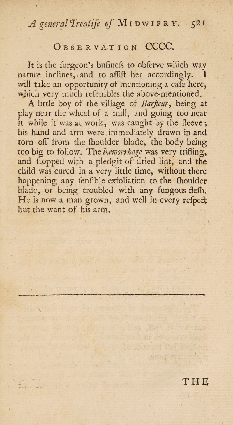 Observation CCCC. It is the furgeon’s buflnefs to obferve which way nature inclines, and to aflift her accordingly. I will take an opportunity of mentioning a cafe here, which very much refembles the above-mentioned. A little boy of the village of Barfieur, being at play near the wheel of a mill, and going too near it while it was at work, was caught by the fleeve % his hand and arm were immediately drawm in and torn off from the ffioulder blade, the body being too big to follow. The hemorrhage was very trifling, and flopped with a pledgit of dried lint, and the child was cured in a very little time, without there happening any fenfible exfoliation to the fhoulder blade, or being troubled with any fungous flefh. He is now a man grown, and well in every refpedt but the want of his arm. % the; i