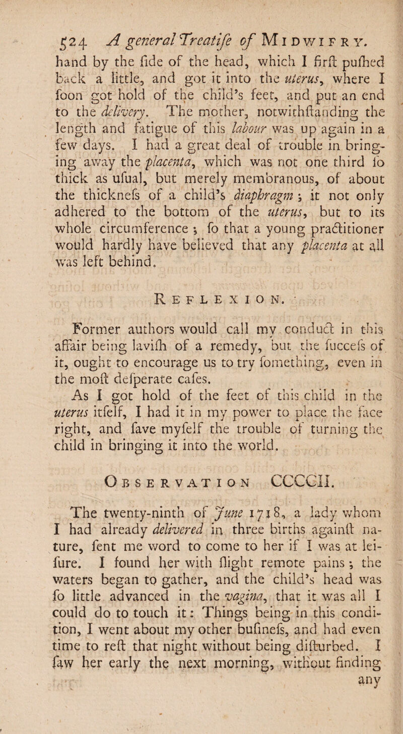 hand by the fide of the head, which I fird; pufhed back a little, and got it into the uterus, where I foon got hold of the child’s feet, and put an end to the delivery. The mother, notwithftanding the length and fatigue of this labour was up again in a few days. I had a great deal of trouble in bring¬ ing away the placenta, which was not one third fo thick as ufual, but merely membranous, of about the thicknefs of a child’s diaphragm ; it not only adhered to the bottom of the uterus, but to its whole circumference *, fo that a young praditioner would hardly have believed that any placenta at all was left behind. Reflexion.’ Former authors would call mv conduct in this * affair being lavifh of a remedy, but the fuccefs of it, ought to encourage us to try fomething, even in the moft ddperate cafes. As I got hold of the feet of this child in the uterus itfelf, I had it in my power to place the face right, and fave mvfelf the trouble of turning the child in bringing it into the world. Observation CGCGIL The twenty-ninth of June 1718, a lady whom I had already delivered in three births againff na¬ ture, fent me word to come to her if I was at lei- lure. I found her with flight remote pains ■, the waters began to gather, and the child’s head was fo little advanced in the vagina, that it was all I could do to touch it: Things being in this condi¬ tion, I went about my other bufinefs, and had even time to reft that night without being difturbed. I faw her early the next morning, without finding any