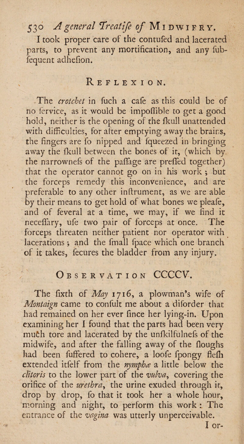 I took proper care of the contufed and lacerated parts, to prevent any mortification, and any fub- fequent adhefion. Reflexion. .The crotchet in fuch a cafe as this could be of no fervice, as it would be impoflible to get a good hold, neither is the opening of the fkull unattended with difficulties, for after emptying away the brains, the fingers are fo nipped and fqueezed in bringing away the fkull between the bones of it, (which by. the narrownefs of the paffage are preffed together) that the operator cannot go on in his work ; but the forceps remedy this inconvenience, and are preferable to any other inftrument, as we are able by their means to get hold of what bones we pleafe, and of feveral at a time, we may, if we find it neceffary, ufe two pair of forceps at once. The forceps threaten neither patient nor operator with lacerations j and the fmall fpace which one branch of it takes, fecures the bladder from any injury. Observation CCCCV. The fixth of May 1716, a plowman’s wife of Montaign came to confult me about a diforder that had remained on her ever fince her lying-in. Upon examining her I found that the parts had been very mu£:h tore and lacerated by the unfkilfulnefs of the midwife, and after the falling away of the floughs had been fuffered to cohere, a loofe fpongy HeHi extended itfelf from the nymph# a little below the clitoris to the lower part of the vulva, covering the orifice of the urethra, the urine exuded through it, drop by drop, fo that it took her a whole hour, morning and night, to perform this work : The entrance of the vagina was utterly unperceivable. I or-