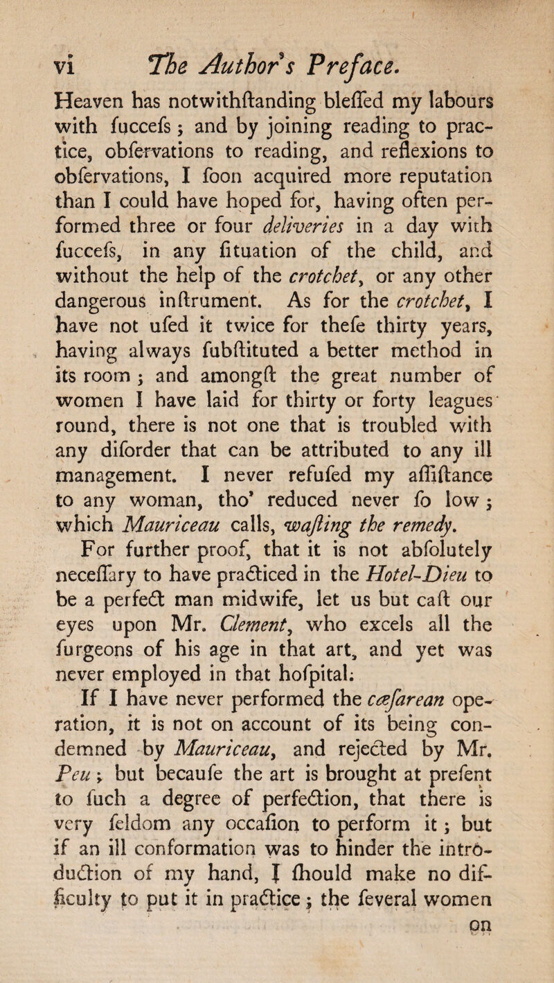 Heaven has notwithftanding bleffed my labours with fqccefs j and by joining reading to prac¬ tice, obfervations to reading, and reflexions to obfervations, I foon acquired more reputation than I could have hoped for, having often per¬ formed three or four deliveries in a day with fuccefs, in any fituation of the child, and without the help of the crotchety or any other dangerous inftrument. As for the crotchety I have not ufed it twice for thefe thirty years, . having always fubftituted a better method in its room ; and amongft the great number of women I have laid for thirty or forty leagues round, there is not one that is troubled with any diforder that can be attributed to any ill management. I never refufed my afliftance to any woman, tho’ reduced never fo low; which Mauriceau calls, wajling the remedy. For further proof, that it is not abfolutely neceflfary to have pradticed in the HoteUDieu to be a perfe£t man midwife, let us but caft our eyes upon Mr. Clement^ who excels all the furgeons of his age in that art, and yet was never employed in that hofpitah If I have never performed the cafarean ope¬ ration, it is not on account of its being con¬ demned -by Mauriceau^ and rejected by Mr. Peu V but becaufe the art is brought at prefent to fuch a degree of perfedion, that there is very feldom any occafiori to perform it; but if an ill conformation was to hinder the intr6- dudion of my hand, I Ihould make no dif¬ ficulty to put it in pradice; the feveral women on