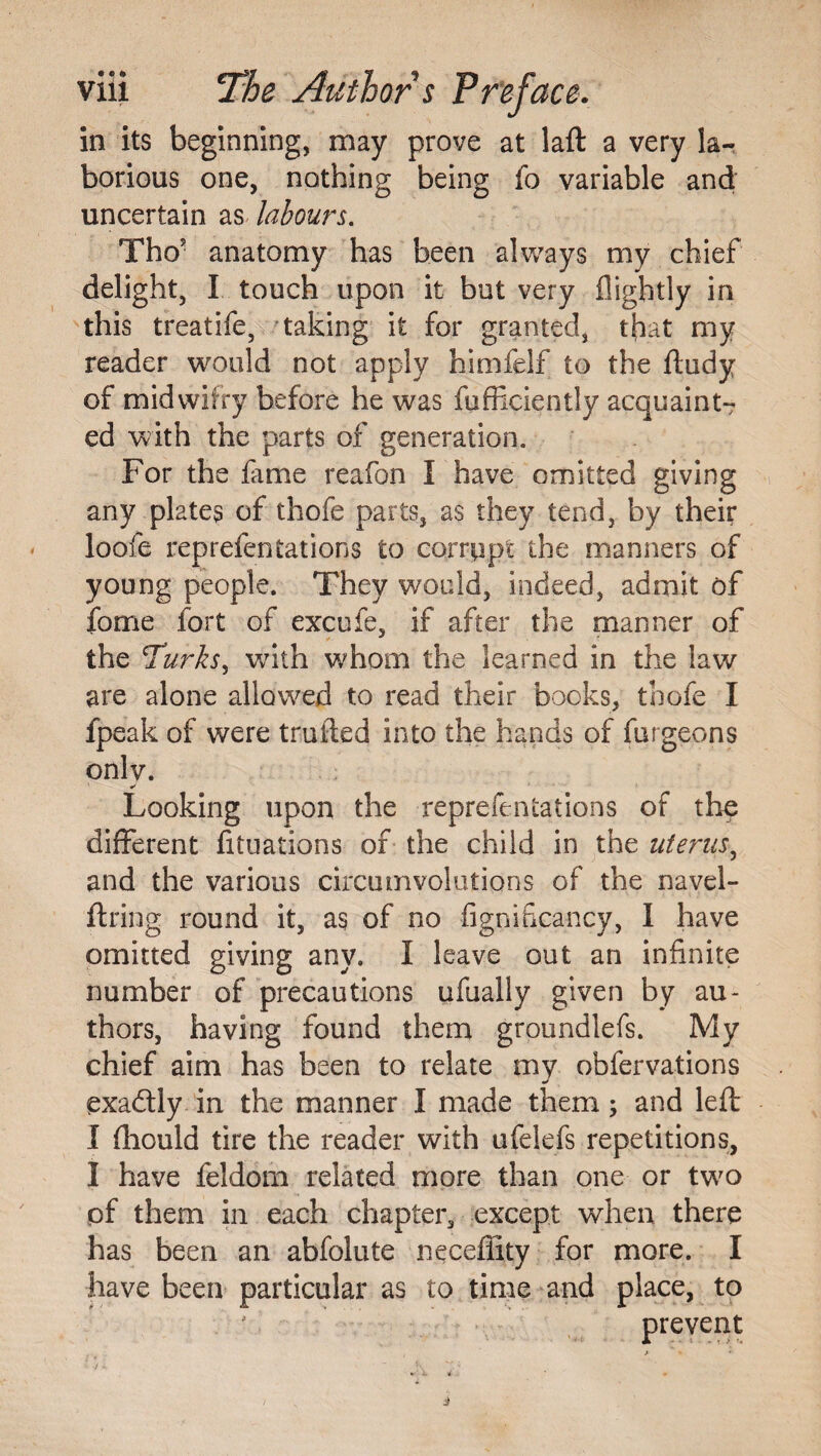 in its beginning, may prove at laft a very la-^ borious one, nothing being fo variable and uncertain as labours. Tho* anatomy has been aWays my chief delight, I touch upon it but very flightly in this treatife, 'taking it for granted, that my reader would not apply himfelf to the ftudy of midvvifry before he was fufficiently acquaint¬ ed with the parts of generation. For the lame reafon I have omitted giving any plates of thofe parts, as they tend, by their loofe reprefentations to corrupt the manners of young people. They would, indeed, admit of fome fort of excufe, if after the manner of the Turks^ with whom the learned in the law are alone allowed to read their books, tbofe I fpeak of were trulled into the hands of furgeons onlv. Looking upon the reprefentations of the different fitiiations of the child in the uterus^ and the various circumvolutions of the navel- ftring round it, as of no figniiicancy, I have omitted giving any. I leave out an infinite number of precautions ufually given by au¬ thors, having found them groundlefs. My chief aim has been to relate my obfervations exadly in the manner I made them; and left I Ihould tire the reader with ufelefs repetitions, I have feldom related more than one or two pf them in each chapter, except when there has been an abfolute neceflity for more. I have been particular as to time and place, to ' preyent