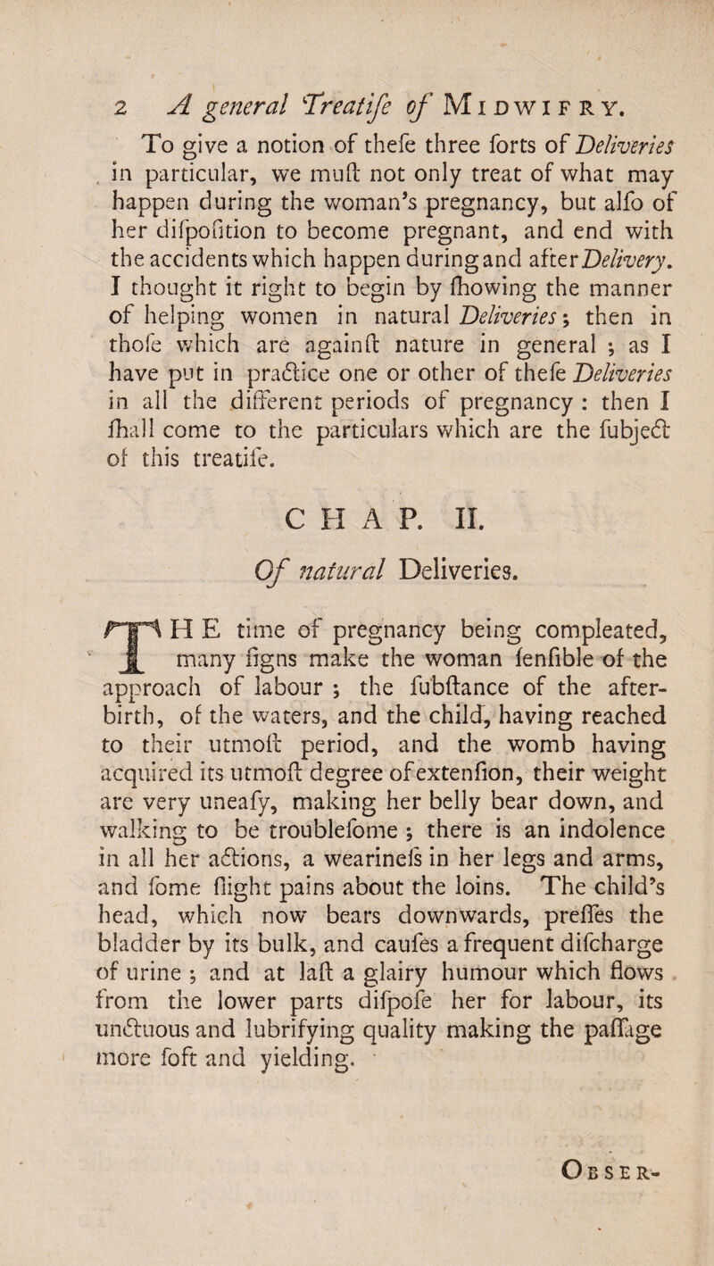 To give a notion of thefe three forts of ’Deliveries , in particular, we mud: not only treat of what may happen during the woman’s pregnancy, but alfo of her difpofition to become pregnant, and end with the accidents which happen during and Delivery. I thought it right to begin by fhowing the manner of helping women in natural ; then in thofe which are againft nature in general as I have put in pra6lice one or other of thefe Deliveries in all the different periods of pregnancy : then I fhall come to the particulars which are the fubjedl of this treatife. CHAP. II. Of natural Deliveries. H E time of pregnancy being compleated. many figns make the woman fenfible of the approach of labour ; the fubftance of the after¬ birth, of the waters, and the child, having reached to their utmoll period, and the womb having acquired its utmoft degree ofextenfion, their weight are very uneafy, making her belly bear down, and walking to be troublefome ; there is an indolence in all her a6fions, a wearinels in her legs and arms, and fome (light pains about the loins. The child’s head, which now bears downwards, prefTes the bladder by its bulk, and caufes a frequent difcharge of urine ; and at lafl: a glairy humour which flows from the lower parts difpofe her for labour, its undfuous and lubrifying quality making the paflTage more foft and yielding. O B s E R-