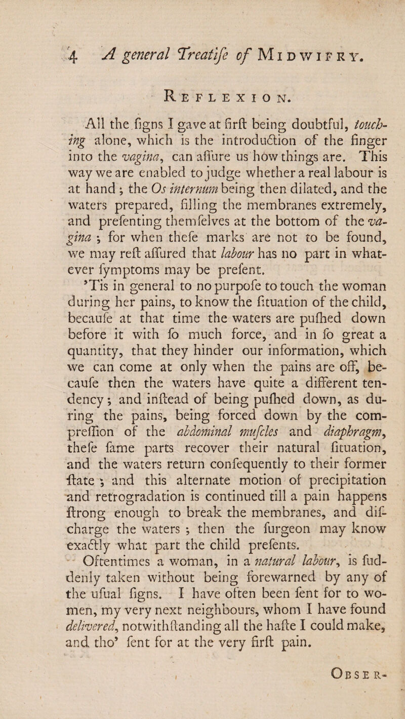 R e f l e X I o n. All the figns I gave at firft being doubtful, touch- ing alone, which is the introdu&lt;5lion of the finger into the vagina^ can afilire us how things are. This way we are enabled to judge whether a real labour is at hand ; the Os internum being then dilated, and the waters prepared, filling the membranes extremely, and prefenting themfelves at the bottom of the va¬ gina *, for when thefe marks are not to be found, we may reft afifured that labour has no part in what¬ ever fymptoms may be prefent. ’Tis in general to nopurpofe to touch the woman during her pains, to know the fituation of the child, becaufe at that time the waters are pufhed down before it with fo much force, and in fo great a quantity, that they hinder our information, which we can come at only when the pains are off, be¬ caufe then the waters have quite a different ten¬ dency ; and inftead of being pufhed down, as du¬ ring the pains, being forced down by the com- preffion of the abdominal mufcles and diaphragm^ thefe fame parts recover their natural fituation, and the waters return confequently to their former ftate , and this alternate motion of precipitation and retrogradation is continued till a pain happens ftrong enough to break the membranes, and dif- charge the waters *, then the furgeon may know exaclly what part the child prefents. Oftentimes a v/oman, in a natural labour^ is fud- denly taken without being forewarned by any of the ufual figns. I have often been fent for to wo¬ men, my very next neighbours, whom I have found delivered^ notwithftanding all the hafte I could make, and tho’ fent for at the very firft pain. ObsE R