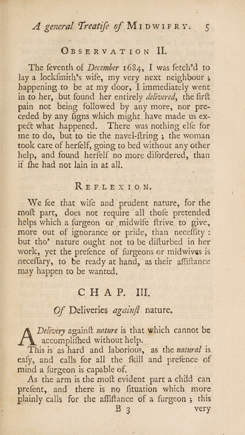 Observation II. The feventh of December 1684, I was fetch’d to lay a lockfmith’s wife, my very next neighbour ; happening to be at my door, I immediately went in to her, but found her entirely delivered^ the firfl pain not being followed by any more, nor pre¬ ceded by any figns which might have made us ex- pedt what happened. There was nothing elfe for me to do, but to tie the navel-firing ; the woman took care of herfelf, going to bed without any other help, and found herfelf no more difordpred, than if fhe had not lain in at all. Reflex I o,N. Wc fee that wife and prudent nature, for the mod part, does not require all thofe pretended helps which a furgeon or midwife drive to give, more out of ignorance or pride, than necefiity : but tho’ nature ought not to be didurbed in her work, yet the prefence of furgeons or midwives is necedary, to be ready at hand, as their afiidance may happen to be wanted. CHAP. III. i ■ Of Deliveries againfl nature, A Delivery againd nature is that which cannot be accomplifhed v/ithout help. This is' as hard and laborious, as the natural is eafy, and calls for all the fkill and prefence of mind a furgeon is capable of. As the arm is the mod evident part a child can prefent, and there is no fituation which more plainly calls for the adidance of a furgeon , this B 3 very