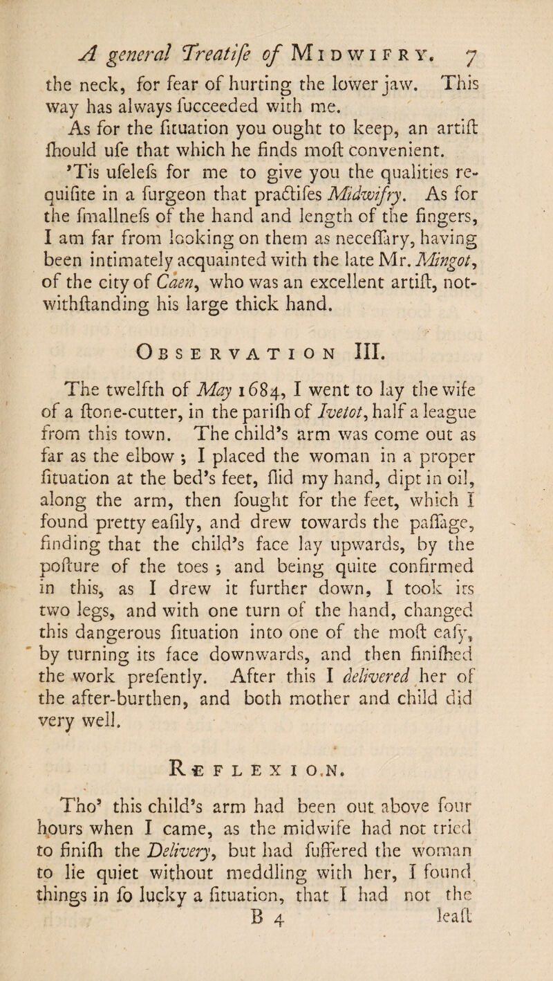 the neck, for fear of hurting the lov/erjaw. This way has always fucceeded with me. As for the fituation you ought to keep, an artifl: fhould ufe that which he finds mofl; convenient. ’Tis ufelefs for me to give you the qualities re- quifite in a furgeon that pradlifes Midwifry. As for the fmallnefs of the hand and length of the fingers, I am far from looking on them as necefiary, having been intimately acquainted with the late Mr. Mingot^ of the city of Caen^ who was an excellent artifi:, not- withftanding his large thick hand. Observation III. The twelfth of May 1684, I went to lay the wife of a fton e-cutter, in theparifhof a league from this town. The child’s arm was come out as far as the elbow *, I placed the woman in a proper fituation at the bed’s feet, flid my hand, dipt in oil, along the arm, then fought for the feet, which I found pretty eafily, and drew towards the pafiTage, finding that the child’s face lay upwards, by the pofiure of the toes and being quite confirmed in this, as I drew it further down, I took its two legs, and with one turn of the hand, changed this dangerous fituation into one of the mofl: eaf)\ by turning its face downw^ards, and then finifhed the work prefently. After this I delivered htv of the after-burthen, and both mother and child did very well. Re F L E X I O.N. Tho’ this child’s arm had been out above four hours when I came, as the midwife had not tried to finifh the Delivery^ but had fuffered the woman to lie quiet without meddling with her, I found things in fo lucky a fituation, that I had not the B 4 lead