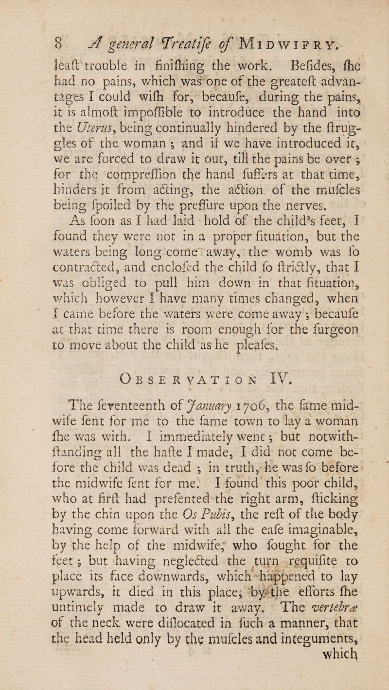 lead trouble in finithing the work. Befides, fhe had no pains, which was' one of the greateft advan¬ tages I could willi for, becaufe, during the pains, it is almoil impoffible to introduce the hand into the being continually hindered by the drug¬ gies of the woman ; and if we have introduced it, v/e are forced to draw it out, till the pains be over ; for the corppreffion the hand fuffers at that time, hinders it from adfing, the adlion of the mufcles being fpoiled by the preffure upon the nerves. As foon as I had laid hold of the child^s feet, I found they were nor in a proper fituation, but the waters being long come away, the womb was fo contrabied, and enclofed the child fo ftriclly, that I was obliged to pull him down in that fituation, which however I have many times changed, when i came before the waters were come away j becaufe at that time there is room enough for the furgeoii to move about the child as he pleafes, Obse rvation IV. The feventeenth of January 1706, the fame mid¬ wife fent for me to the fame town to lay a woman llie was with. I immediately went *, but notwith- ffanding all the hafte I made, I did not come be¬ fore the child was dead ; in truth, he wasfo before the midwife fent for me. I found this poor child, who at firtf had prefen ted the right arm, flicking by the chin upon the Os Pubis^ the reft of the body having come forward with all the eafe imaginable, by the help of the midwife; who fought for the feet; but 'having riegleded the turn rpquifite to place its face downwards, which happened to lay upwards, it died in this place; 'by* the efforts ftie untimely made to draw it away. The verubr^ of the neck were diilocated in fuch a manner, that the head held only by the mufcles and integuments, which