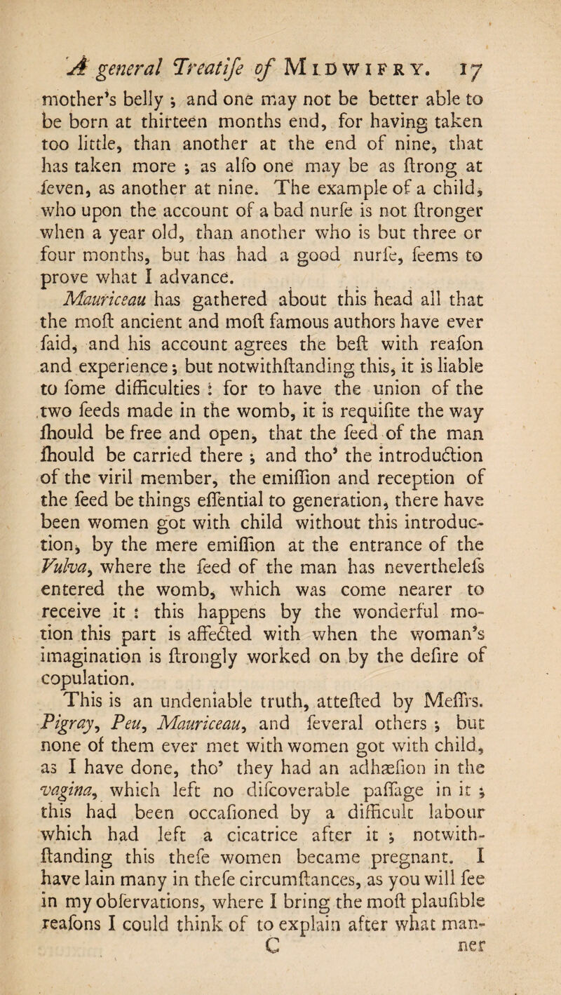 mother’s belly ^ and one may not be better able to be born at thirteen months end, for having taken too little, than another at the end of nine, that has taken more ; as alfo one may be as ftrong at feven, as another at nine. The example of a child, who upon the account of a bad nurfe is not ftronger when a year old, than another who is but three or four months, but has had a good nurfe, feems to prove what I advance. Mauriceau has gathered about this head all that the mod ancient and mod famous authors have ever faid^ and his account agrees the bed with reafon and experience; but notwithdanding this j it is liable to fome difficulties i for to have the union of the .two feeds made in the womb, it is requifite the way fhould be free and open, that the feed of the man fhould be carried there ^ and tho’ the introduction of the viril member, the emiffion and reception of the feed be things effential to generation, there have been women got with child without this introduc¬ tion j by the mere emiffion at the entrance of the Vulva^ where the feed of the man has neverthelefs entered the womb, which was come nearer to receive it : this happens by the wonderful mo¬ tion this part is affeCled with when the woman’s imagination is drongly worked on by the defire of copulation. This is an undeniable truth, atteded by MeiTrs. Pigray^ Peu^ Mauriceau^ and feveral others , but none of them ever met with women got with child, as I have done, tho’ they had an adhaefion in the ‘vagina^ which left no difcoverable paflage in it j this had been occafioned by a difficult labour which had left a cicatrice after it ^ notwith¬ danding this thefe women became pregnant. I have lain many in thefe circumdances, as you will fee in my obfervations, where I bring the mod plaufible reafons I could think of to explain after what man- C uer