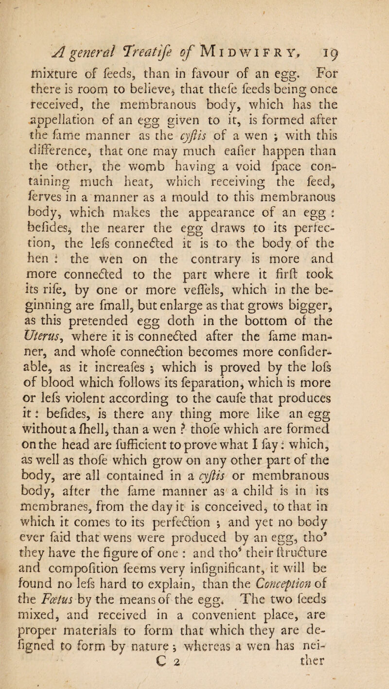 I A general Treatife i?/’ M i d w i F R Y, 19 itiixture of feeds, than in favour of an egg. For there is roona to believe^ that thefe feeds being once received, the inernbranous body, which has the appellation of an egg given to it, is formed after the fame manner as the cyftis of a wen ; with this difference, that one may much eafier happen than the other, the v^/omb having a void fpace con¬ taining much heat, which receiving the feed, ferves in a'manner as a mould to this membranous body, which makes the appearance of an egg t befides, the nearer the egg draws to its perfec¬ tion, the lefs conne6led it is to the body of the hen : the wen on the contrary is more and more conneded to the part where it firfl; took its rife, by one or more veffels, which in the be¬ ginning are fmalJ, but enlarge as that grows bigger, as this pretended egg doth in the bottom of the Uterus^ where it is conneded after the fame man¬ ner, and whofe connedion becomes more confider- able, as it increafes 1 which is proved by the lofs of blood which follows its feparation, which is more or lefs violent according to the caufe that produces it .* befides, is there any thing more like an egg without a fhellj than a wen f thofe which are formed on the head are fufEcient to prove what I fay: which, as well as thofe which grow on any other part of the body, are all contained in a cyjtis or membranous body, after the fame manner as a child is in its membranes, from the day ir is conceived, to that in which it comes to its perfedion *, and yet no body ever faid that wens were produced by an egg, tho’ they have the figure of one : and tho’ their flrudure and compofition feems very infignificant, it will be found no lefs hard to explain, than the Conception of the Fcetus by the means of the egg* The two feeds niixedj and received in a convenient place, are proper materials to form that which they are de- figned to form by nature j whereas a wen has nei-