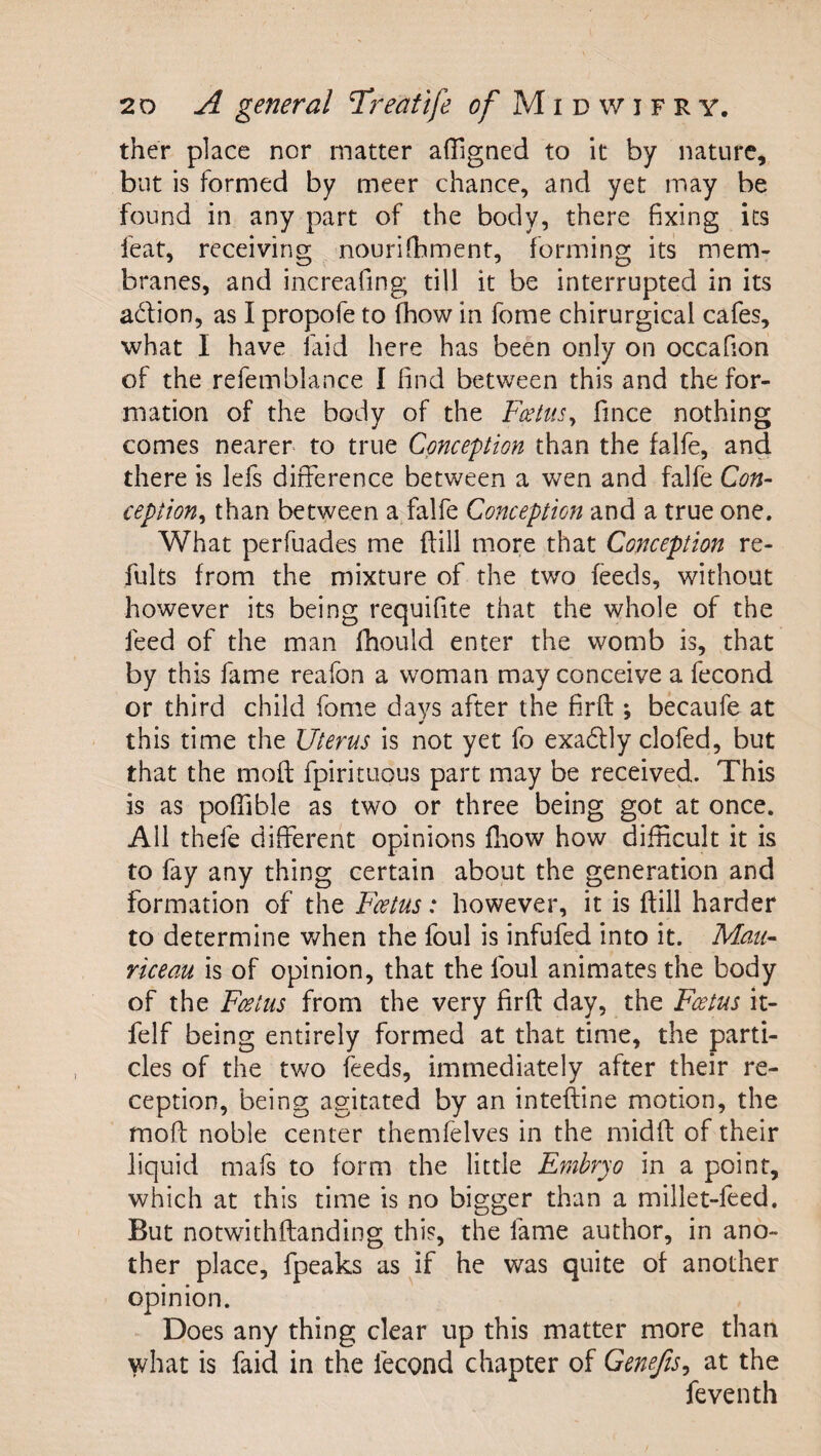 ther place nor matter affigned to it by nature, but is formed by meer chance, and yet may be found in any part of the body, there fixing its feat, receiving nourifhment, forming its mem¬ branes, and increafing till it be interrupted in its adion, as I propofe to fhow in fome chirurgical cafes, what I have laid here has been only on occafion of the refeinblance I find between this and the for¬ mation of the body of the FeettiSy fince nothing comes nearer to true Conception than the falfe, and there is lefs difference between a wen and falfe Con- ceptiony than between a falfe Conception and a true one. What perfuades me {fill more that Conception re- fults from the mixture of the two feeds, without however its being requifite that the whole of the feed of the man fhould enter the womb is, that by this fame reafon a woman may conceive a fecond or third child fome days after the firfl: *, bdaufe at this time the Uterus is not yet fo exadly clofed, but that the moft fpirituous part may be received. This is as poffible as two or three being got at once. All thefe different opinions fhow how difficult it is to fay any thing certain about the generation and formation of the Feetus: however, it is ftill harder to determine when the foul is infufed into it. Man- riceau is of opinion, that the foul animates the body of the Feetus from the very firft day, the Feetus it- felf being entirely formed at that time, the parti¬ cles of the two feeds, immediately after their re¬ ception, being agitated by an inteftine motion, the mofi; noble center themfelves in the midfl: of their liquid mals to form the little Embryo in a point, which at this time is no bigger than a millet-feed. But notwithftanding this, the fame author, in ano¬ ther place, fpeaks as if he was quite of another opinion. Does any thing clear up this matter more than what is faid in the fecond chapter of GeneftSy at the feventh