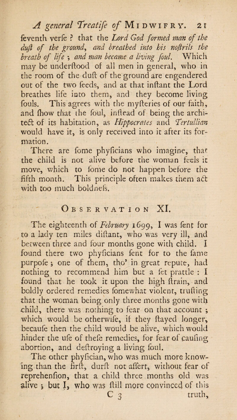 feventh verfe ? that the Lord God formed man of the duji of the ground^ and breathed into his nojlrils the breath of life *, and man became a living foul. Which may be iinderftood of all men in general, who in the room of the duft of the ground are engendered out of the two feeds, and at that inftant the Lord breathes life into them, and they become living fouls. This agrees with the myfteries of our faith, and fhow that the foul, inftead of being the archi- tedl of its habitation, as Hippocrates and Lertullian would have it, is only received into it after its for¬ mation. There are fome phyficians who imagine, that the child is not alive before the Vv^oman feels it move, v^hich to fome do not happen before the fifth month. This principle often makes them add with too much boldnefs. Observation XI. The eighteenth of February 1699, I was fent for to a lady ten miles didant, who was very ill, and between three and four months gone with child. I found there two phyficians fent for to the fame purpofe ; one of them, tho’ in great repute, had nothing to recommend him but a fet prattle : I found that he took it upon the high (train, and boldly ordered remedies fomewhat violent, truding that the woman being only three months gone with child, there v;as nothing to fear on that account ; which would be otherwife, if they dayed longer, becaufe then the child v/ould be alive, which would hinder the ufe of thefe remedies, for fear of caufing abortion, and dedroying a living foul. The other phyfician, who was much more know¬ ing than the fird, durd not afferr, without fear of reprehenfion, that a child three months old was alive \ but I, who was dill more convinced of this C 3 truth.