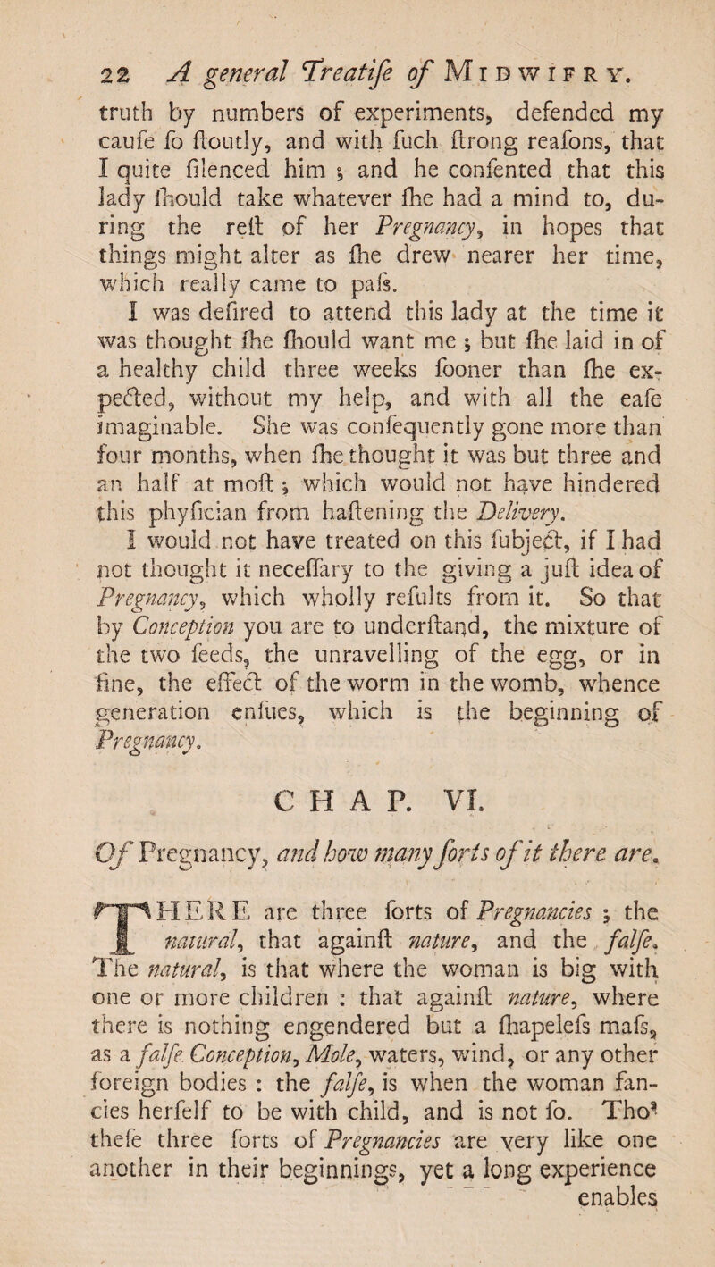 truth by numbers of experiments, defended my caufe fo ftoutly, and with fuch ftrong reafons, that I quite filenced him ; and he confented that this lady thould take whatever fhe had a mind to, du¬ ring the relt of her Pregnancy^ in hopes that things might alter as flie drew* nearer her time, Vv/hich really came to pafs. I was defired to attend this lady at the time it was thought fhe fliould want me ; but fhe laid in of a healthy child three weeks fooner than fhe exr peded, without my help, and with all the eafe imaginable. She was confequently gone more than four months, when fhe thought it was but three and an half at mofl *, which would not have hindered this phyfician from haftening the Delivery. I would not have treated on this fubjed*, if I had not thought it neceffary to the giving a juft idea of Pregnancy^ which wholly refults from it. So that by Conception you are to underftaqd, the mixture of the two feeds, the unravelling of the egg, or in fine, the elfed: of the worm in the womb, whence generation cnfues, which is the beginning of Pregnancy. CHAP. VI. Of Pregnancy, and how many forts of it there are. fT^HERE are three forts Pregnancies ; the natural^ that againft nature^ and the falfe. The natural^ is that where the woman is big with one or more children : that againft nature^ where there is nothing engendered but a fliapelefs mafs, as a falfe. Conception^ Mole., waters, wind, or any other foreign bodies : the falfe., is when the woman fan¬ cies herfelf to be wdth child, and is not fo. Tho^ thefe three forts of Pregnancies are yery like one another in their beginnings, yet a long experience enables