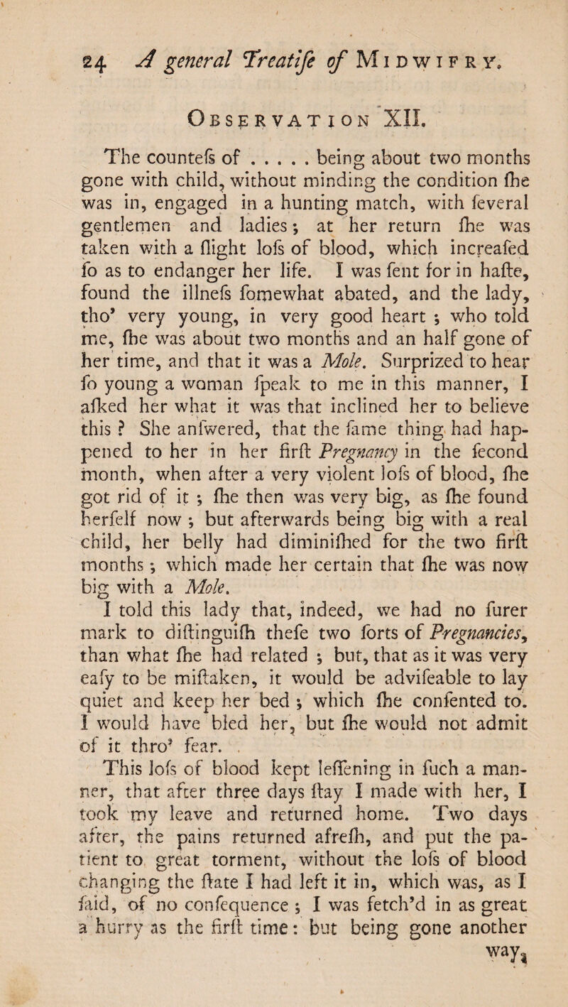 \ Observation XII. The countefs of.being about two months gone with child, without minding the condition fhe was in, engaged in a hunting match, with feveral gentlemen and ladies; at her return Ibe w'as taken v/ith a flight lofs of blood, which increafed fo as to endanger her life. I was fent for in hafte, found the illnefs fomewhat abated, and the lady, ' tho’ very young, in very good heart *, who told me, fhe w^as about two months and an half gone of her time, and that it was a Mole. Surprized to hear fo young a woman fpeak to me in this manner, I afked her what it was that inclined her to believe this ? She anfwered, that the fame thing had hap¬ pened to her in her firfl: Pregnancy in the fecond month, when after a very violent lofs of blood, fhe got rid of it *, fhe then was very big, as fhe found herfelf now ; but afterwards being big with a real child, her belly had diminilked for the two firfl: months •, which made her certain that fhe was now big with a Mole. I told this lady that, indeed, v/e had no furer mark to diftinguifh thefe two forts of Pregnancies^ than what fhe had related ; but, that as it was very eafy to be miftaken, it would be advifeable to lay quiet and keep her bed *, which fhe confented to. 1 w^ould have bled her, but fhe would not admit of it thro* fear. . This lofs of blood kept leffening in fuch a man¬ ner, that after three days flay I made with her, I took my leave and returned home. Two days after, the pains returned afrefh, and put the pa- ' tient to great torment, without the lofs of blood changing the flate I had left it in, which was, as I faid, of no confequence ; I was fetch’d in as great a hurry as the firfl time: but being gone another