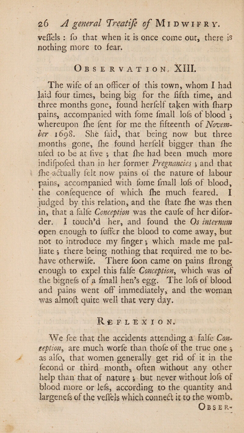 veflels : fo that when it is once come our, there is nothing more to fear. Observation, XIII. The wife of an officer of this town, whom I had laid four times, being big for the fifth time, and three months gone, found herfelf taken with ffiarp pains, accompanied with fome fmall lofs of blood % whereupon fhe fent for me the fifteenth of Novem¬ ber 1698. She faid, that being now but three months gone, ffie found herfelf bigger than fhe ufed to be at five y that ffie had been much more indifpofed than in her former 'Pregnancies y and that ffie aduaily felt now pains of the nature of labour pains, accompanied with fome fmall lofs of blood, the coniequence of which ffie much feared. I judged by this relation, and the ftate ffie was then in, that a falfe Conception was the caufe of her difor- der. 1 touch’d her, and found the Os internum open enough to fuffer the blood to come away, but not to introduce my finger; which made me pal¬ liate ; there being nothing that required me to be¬ have otherwife. There foon came on pains flrong enough to expel this falfe Conception^ which was of the bignefs of a fmall hen’s egg. The lofs of blood and pains went off immediately, and the woman was almoft quite well that very day. Reflexion; We fee that the accidents attendirrg a falfe Con^ teption^ are much worfe than thofe of the true one y as alfo, that women generally get rid of it in the fecond or third month, often without any other help than that of nature &gt; but never without lofs of blood more or lefs, according to the quantity and largenefs of the veffels which conneft it to the womb. Obser-