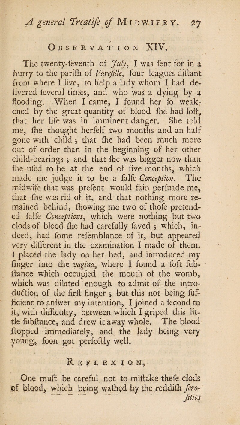 Observation XIV. The twenty-feventh of July^ I was fent for in a hurry to the parifh of Vareflle^ four leagues diftant from where I live, to help a lady whom I had de¬ livered feveral times, and who was a dying by a flooding. When I came, I found her fo weak¬ ened by the great quantity of blood flie had lofl:^ that her life was in imminent danger. She told me, fhe thought herfelf two months and an half gone with child , that flie had been much more out of order than in the beginning of her other child-bearings , and that fhe was bigger now than fhe ufed to be at the end of five months^ which made me judge it to be a falfe Conception. The midwife that was prefent would fain perfuade me, that file was rid of it, and that nothing more re¬ mained behind, fhowing me two of thofe pretend¬ ed falfe Conceptions., which were nothing but two clods of blood flie had carefully faved ; which, in¬ deed, had Tome refemblance of it, but appeared very different in the examination I made of them. I placed the lady on her bed, and introduced my finger into the vagina., where I found a foft fub- ftance which occupied the mouth of the womb, which was dilated enough to admit of the intro- dudfion of the firfl; finger \ but this not being fuf- ficient to anfwer my intention, I joined a fecond to it, with difficulty, between which I griped this lit¬ tle fubflance, and drew it away whole. The blood flopped immediately, and the lady being very young, foon got perfedtly well. Reflexiq n. One muft be careful not to miftake thefe clods of blood, which being wafhed by the reddilh fero- “ “ - - _ ..