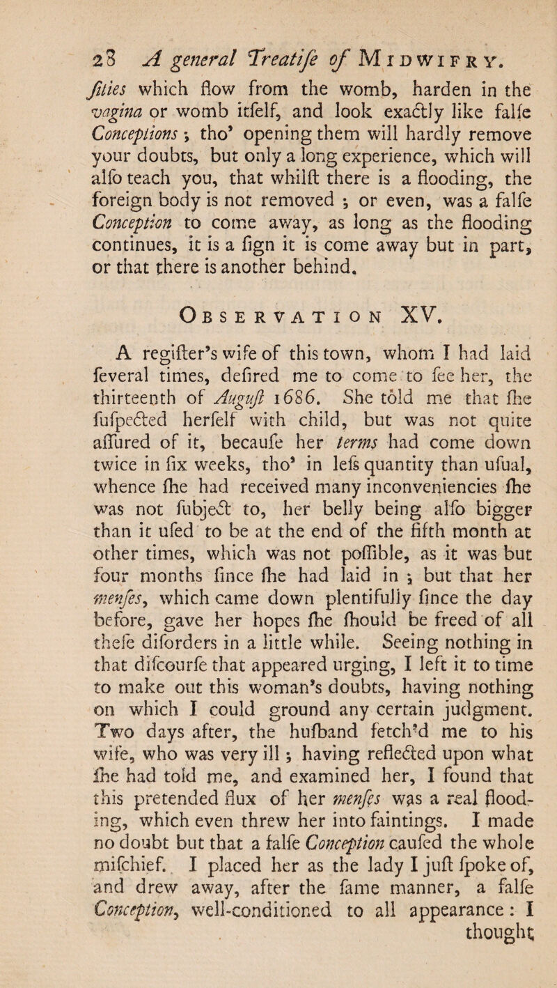 ftties which flow from the womb, harden in the vagina or womb itfelf, and look exadtly like falfe Conceptions *, tho’ opening them will hardly remove your doubts, but only a long experience, which will alfo teach you, that whilft there is a flooding, the foreign body is not removed *, or even, was a falfe Conception to come away, as long as the flooding continues, it is a fign it is come away but in part, or that there is another behind. Observation XV, ' A regifter’s wife of this town, whom I had laid feveral times, defired me to come to fee her, the thirteenth of Auguji 1686. She told me that flie fufpedfed herfelf with child, but was not quite aflfured of it, becaufe her terms had come down twice in fix weeks, tho’ in lefs quantity than ufual, whence flie had received many inconveniencies flie was not fubjedl to, her belly being alfo bigger than it ufed to be at the end of the fifth month at other times, which was not pofiible, as it was but four months fince fhe had laid in *, but that her menfes^ which came down plentifully fince the day before, gave her hopes fhe fhould be freed of all thefe diforders in a little while. Seeing nothing in that difcourfe that appeared urging, I left it to time to make out this woman’s doubts, having nothing on which I could ground any certain judgment. Two days after, the hufband fetch’d me to his wife, who was very ill; having reflected upon what Ihe had told me, and examined her, I found that this pretended flux of her menfes w^s a real flood¬ ing, which even threw her into faintings. I made no doubt but that a falfe Conception caufed the whole mifchief. I placed her as the lady I jufl: fpoke of, and drew away, after the fame manner, a falfe Conception^ well-conditioned to all appearance: I thought;