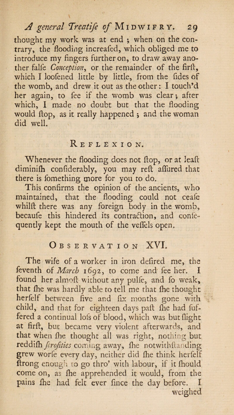 thought my work was at end ; when on the con¬ trary, the flooding increafed, which obliged me to introduce my fingers further on, to draw away ano¬ ther falfe Conception^ or the remainder of the firfl, which I loofened little by little, from the fides of the womb, and drew it out as the other: I touch’d her again, to fee if the womb was clear; after which, I made no doubt but that the flooding would flop, as it really happened ; and the woman did well. Reflexion. Whenever the flooding does not flop, or at leafc diminifli confiderably, you may reft aflTured that there is fomething cnore for you to do. This confirms the opinion of the ancients, Vv^ho maintained, that the flooding could not ceafe whilft there was any foreign body in the womb, becaufe this hindered its contraction, and confe- quently kept the mouth of the veflTels open. Observation XVI. The wife of a worker in iron defired me, the feventh of March 1692, to come and fee her. I found her almoft without any pulfe, and fo weak, that fhe was hardly able to tell me that fhe thought herfelf between five and fix months gone with child, and that for eighteen days paft fhe had fuf- fered a continual lofs of blood, which was but flight at firft, but became very violent afterwards, and that when fhe thought all was right, nothing but reddifh ferofities coming away, fhe notwithfianding grew worfe every day, neither did fhe think herfelf ftrong enough to go thro’ with labour, if it fhould come on, as flie apprehended it would, from the pains fhe had felt ever fince the day before. I weighed