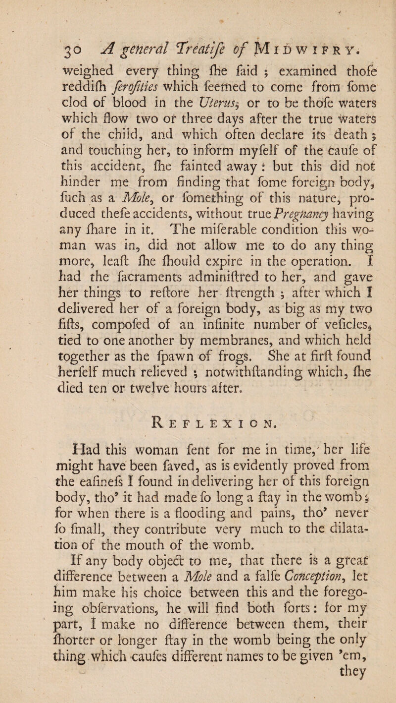 weighed every thing fhe faid ; examined thofe reddifh ferofiiies which feerhed to come from fome clod of blood in the Uterus^ or to be thofe waters which flow two or three days after the true waters of the child, and which often declare its death 5 and touching her, to inform myfelf of the caufe of this accident, fhe fainted away : but this did not hinder me from finding that fome foreign body, fuch as a Mole^ or fomething of this nature, pro¬ duced thefe accidents, without true having any fhare in it. The miferable condition this wo¬ man was in, did not allow me to do any thing more, leaft fhe fhould expire in the operation. I had the facraments adminiftred to her, and gave her things to reflore her ftrength \ after which I delivered her of a foreign body, as big as my two fifts, compofed of an infinite number of veflcles, tied to one another by membranes, and which held together as the fpawn of frogs. She at firfl found herfelf much relieved *, notwithflanding which, fhe died ten or twelve hours after. Reflexion. Had this woman fent for me in time,' her life might have been faved, as is evidently proved from the eafinefs I found in delivering her of this foreign body, tho’ it had made fo long a flay in the womb ^ for when there is a flooding and pains, tho’ never fo fmalJ, they contribute very much to the dilata¬ tion of the mouth of the womb. If any body objedl to me, that there is a great difference between a Mole and a falfe Conception^ let him make his choice between this and the forego¬ ing obfervations, he will find both forts: for my part, 1 make no difference between them, their fhorter or longer flay in the womb being the only thing which -caufes different names to be given ’em.