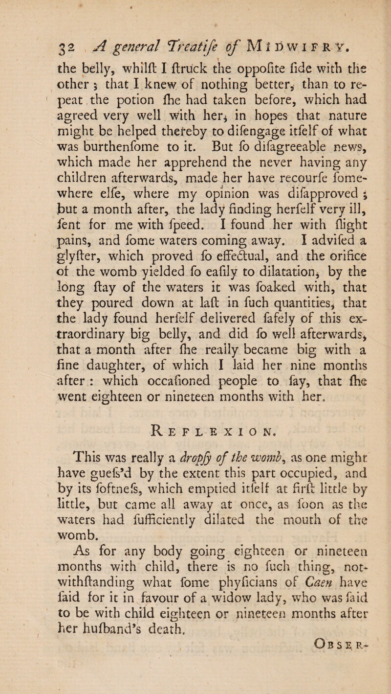 the belly, whilft I ftruck the oppofite fide with the other j that I knew of nothing better, than to re- ' peat the potion fhe had taken before, which had agreed very well with her^ in hopes that nature might be helped theteby to difengage itfelf of what was burthenfome to it. But fo difagreeable news, which made her apprehend the never having any children afterwards, made her have recourfe fome- where elfe, where my opinion was difapproved \ but a month after, the lady finding herfelf very ill, ient for me with fpeed. I found her with flight pains, and home waters coming away. I advifed a glyfler, w^hich proved fo effectual, and the orifice of the womb yielded fo eafily to dilatationj by the long flay of the waters it was foaked with, that they poured down at laft in fuch quantities^ that the lady found herfelf delivered fafely of this ex¬ traordinary big belly, and did fo well afterwards^ that a month after fhe really became big with a fine daughter, of which I laid her nine months after : which occafioned people to fay, that fhe went eighteen or nineteen months with her. Reflexion. This was really a dropfy of the womb^ as one might have guefs’d by the extent this part occupied, and by its foftnefs, which emptied itfelf at firff little by little, but came all away at once, as foon as the wraters had fufficiently dilated the mouth of the womb. As for any body going eighteen or nineteen months with child, there is no fuch thing, not- withftanding what fome phyficians of Caen have faid for it in favour of a widow lady, who was faid to be with child eighteen or nineteen months after her hufband’s death. O B s E, R-