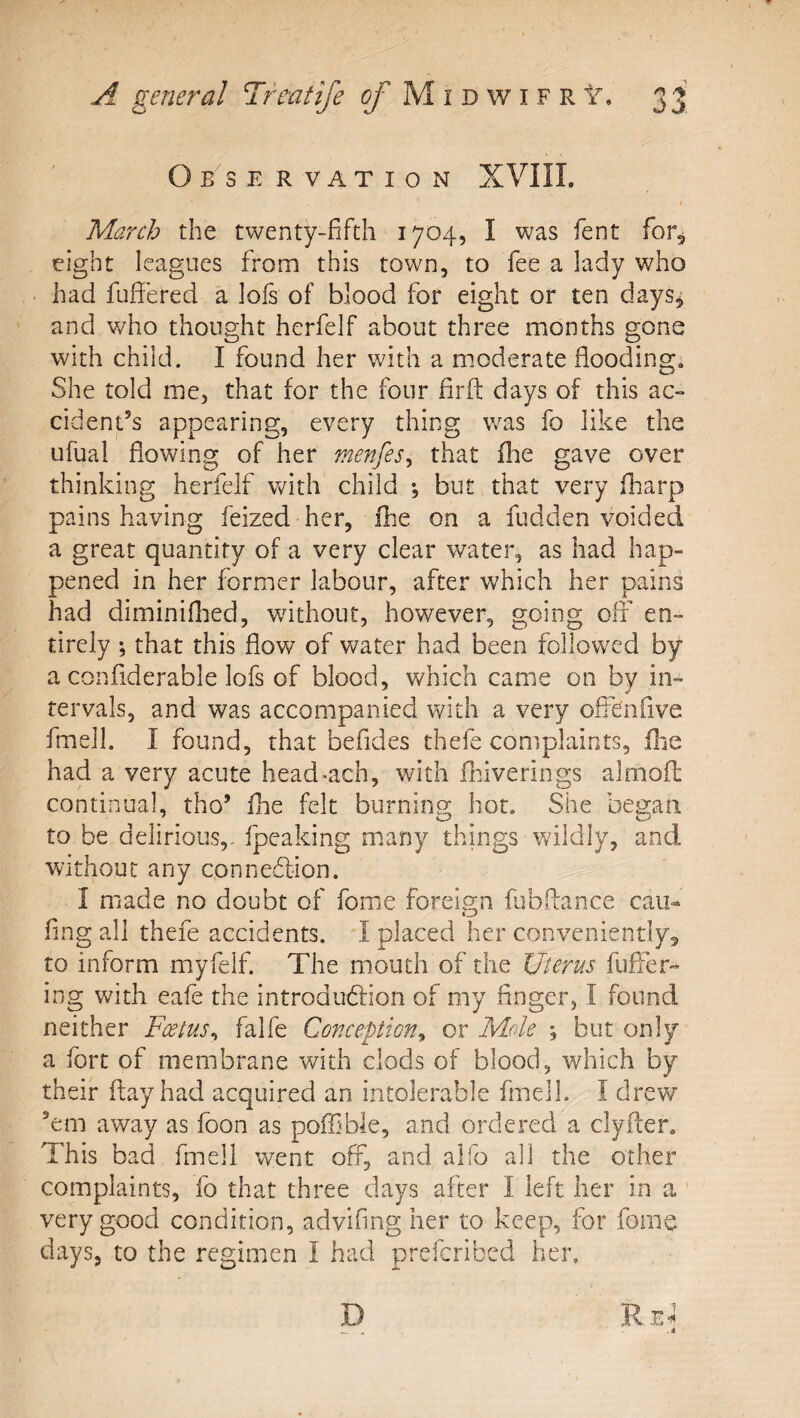 Observation XVIII. March the twenty-fifth 1704, I was fent for, eight leagues from this town, to fee a lady who • had fufiered a lofs of blood for eight or ten days^ and v/ho thought herfelf about three months gone with child. I found her with a moderate flooding. She told me, that for the four firfl: days of this ac¬ cident’s appearing, every thing v/as fo like the Lifual flowing of her menfeSy that fhe gave over thinking herfelf with child *, but that very fharp painshaving feized her, fhe on a fudden voided a great quantity of a very clear water, as had hap¬ pened in her former labour, after which her pains had diminiflied, wdthout, however, going olt en¬ tirely *, that this flow of water had been followed by a confiderable lofs of blood, which came on by in¬ tervals, and was accompanied with a very ofldnfive fmell. I found, that befides thefe complaints, fhe had a very acute head&gt;ach, with fldverings almofl: continual, tho’ fhe felt burning hot. She began to be delirious,- fpeaking m.any things wildly, and Without any connedlion. 1 made no doubt of fome foreis;n fubftance cau- fing all thefe accidents. I placed her conveniently, to inform myfelf. The mouth of the Uterus fuffer- ing with eafe the in trod udf ion of my finger, I found neither Foetus^ falfe Conception^ or Mole ; but only a fort of membrane with clods of blood, which by their flay had acquired an intolerable fmell. I drew ’em away as foon as poffible, and ordered a clyfter. This bad fmell vv^ent off, and aifo all the other complaints, fo that three days after I left her in a very good condition, advifing her to keep, for fome days, to the regimen I had prefcribcd her.