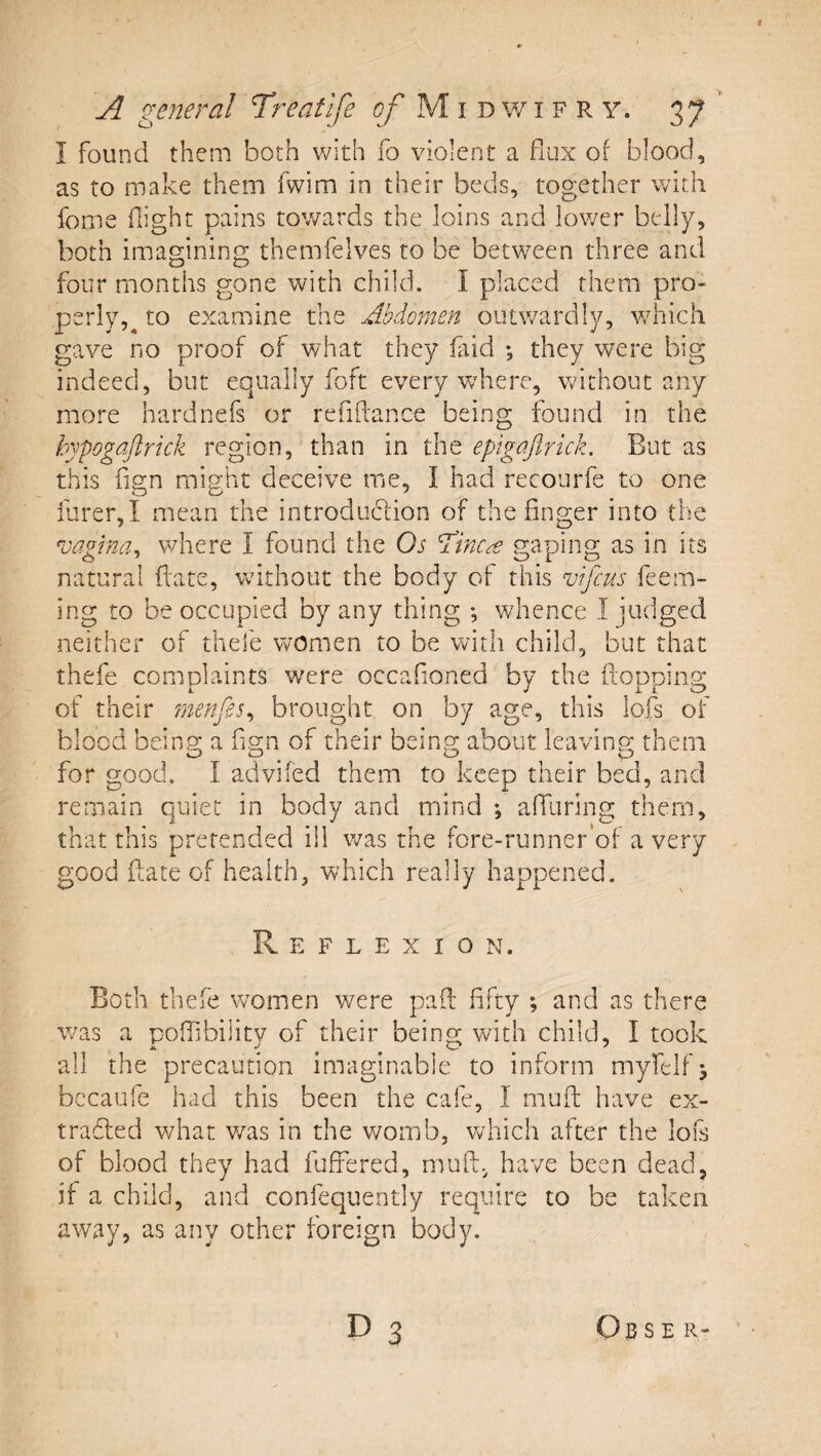 I found them both with fo violent a flux of blood, as to make them fwim in their beds, tog;ether with feme night pains towards the loins and lower belly, both imagining themfelves to be betW'Cen three and four months gone with child. I placed them pro¬ perly,^ to examine the Abdomen outwardly, v/hich gave no proof of what they laid *, they v/ere big indeed, but equally foft every v/here, without any more hardnefs or refiflance being found in the hypogajlrick region, than in the epigajlrkk. But as this fign might deceive me, I had recourfe to one furer,I mean the introduclion of the finger into the vagina^ where I found the Os ddinca griping as in its natural ftate, without the body of this vijeus feem- ing to be occupied by any thing ; whence I judged neither of thefe women to be with child, but that thefe complaints wmre occafioned by the ftopping of their rnenfis^ brought on by age, this lofs of blood being a fign of their being about leaving them for good. I advifed them to keep their bed, and remain quiet in body and mind *, afilirlng them, that this pretended ill was the fore-runner'of a very good fiate of health, which really happened. R E F L E X I O N. Both thefe women were pafi: fifty ; and as there was a polfibilitv of their being with child, I took all the precaution imaginable to inform myfelf j bccaufe had this been the cafe, I mufi: have ex- tradled what v/as in the womb, Vv^hich after the lois of blood they had fuffered, mufl:.^ have been dead, if a child, and confequently require to be taken away, as any other foreign body. D 3 S E R-