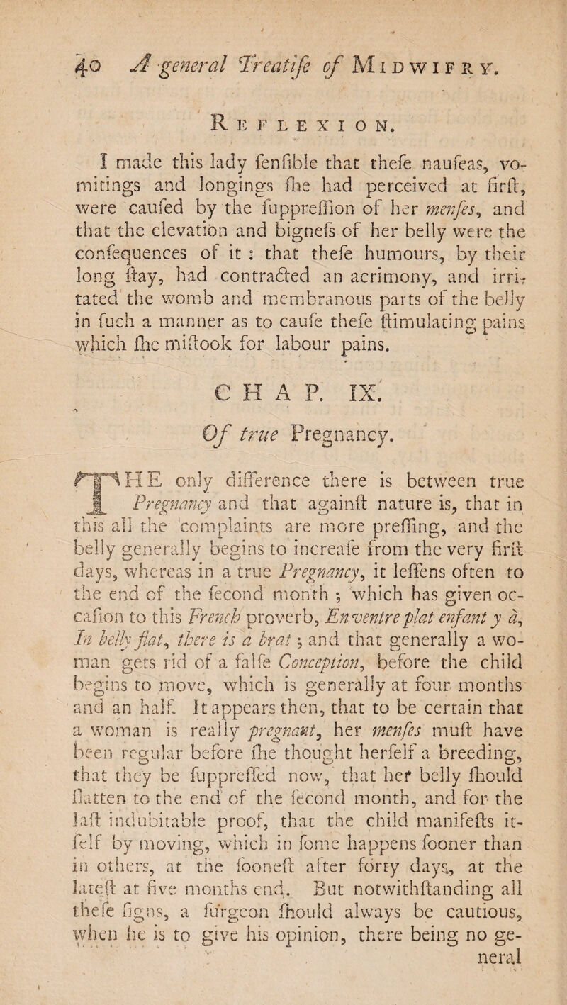 / Reflexion. I made this lady fenfible that thefe naufeas, vo¬ mitings and longings die had perceived at firfr, were caiifed by the fiippreffion of her menfes^ and that the elevation and bignefs of her belly were the confequences of it : that thefe humours, by their long day, had contracted an acrimony, and irri¬ tated'the veomb and membranous parts of the belly in fuch a manner as to caufe thefe dimulating pains vdiich die midook for labour pains. CHAP. IX. -.■v Of true Pregnancy. only difference there is between true Pregnancy and that againfl: nature is, that in this all the 'complaints are more preffing, and the belly generally begins to increafe from the very firlt days, whereas in a true Pregnancy^ it leffens often to the end of the fecond month *, which has given oc- cafion to this French proverb, En ventre plat enfant y A In helly fiat^ there is a hr at •, and that generally a v/o- man gets rid of a falfe Conception^ before the child begins to move, which is generally at four months and an half. It appears then, that to be certain that a woman is really pregnant^ her menfes muft have been regular before fhe thought herfelf a breeding, that they be fuppreffed nowq that her belly fhould flatten to the end of the fecond month, and for the lafl: indubitable proof, that the child manifefts it- fclf by moving, which in fome happens fooner than in others, at the fooneft alter forty days, at the latQft at five months end. But notwithftanding all thefe figns, a furgeon fhould always be cautious, when he is to give his opinion, there being no ge¬ neral