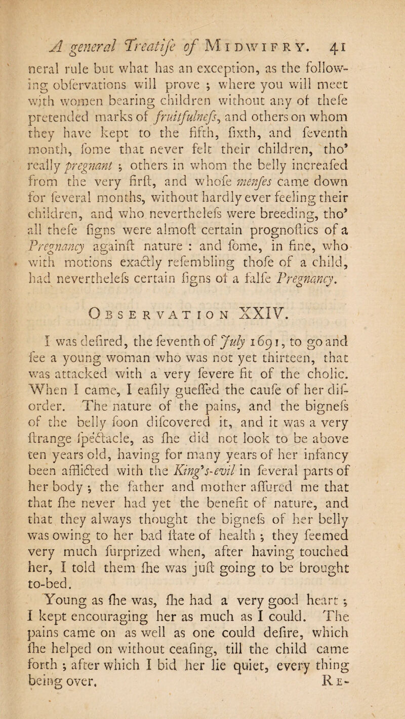 neral rule but what has an exception, as the follow¬ ing obfervations will prove ; Vvhere you will meet with women bearing children without any of thefe pretended marks of fruitfulnefs^ and others on whom they have kept to the fifth, fixth, and feventh month, fome that never felt their children, tho’ really pregnant others in whom the belly increafed from the very firft, and whofe rnenjes came down for feveral months, without hardly ever feeling their children, and v^ho neverthelefs were breeding, tho^ all thefe figns were almoft certain prognoflics of a Pregnancy againft nature : and fome, in fine, who with motions exactly refemfiling thofe of a child, had neverthelefs certain figns of a falfe Pregnancy, Observation XXIV. I was defired, the feventh of July 16^1^ to go and fee a young woman who v/as not yet thirteen, that v/as attacked with a very fevere fit of the cholic. When I came, I eafily guefied the caufe of her clii- order. The nature of the pains, and the bignefs of the belly foon difeovered it, and it Vv^as a very firange ipebiacle, as fbe did not look to be above ten years old, having for many years of her infancy been afflidhed with the King^s-evil in feveral parts of her body *, the father and mother affured me that that fbe never had yet the benefit of nature, and that they always thought the bignefs of her belly was owing to her bad ffate of health j they feemed very much furprized v/hen, after having touched her, I told them fhe was jufl going to be brought to-bed. Young as fhe was, fhe had a very good heart ; I kept encouraging her as much as I could. The pains came on as well as one could defire, v/liich file helped on without ceafing, till the child came forth *, after which I bid her lie quiet, every thing being over, ' Re-