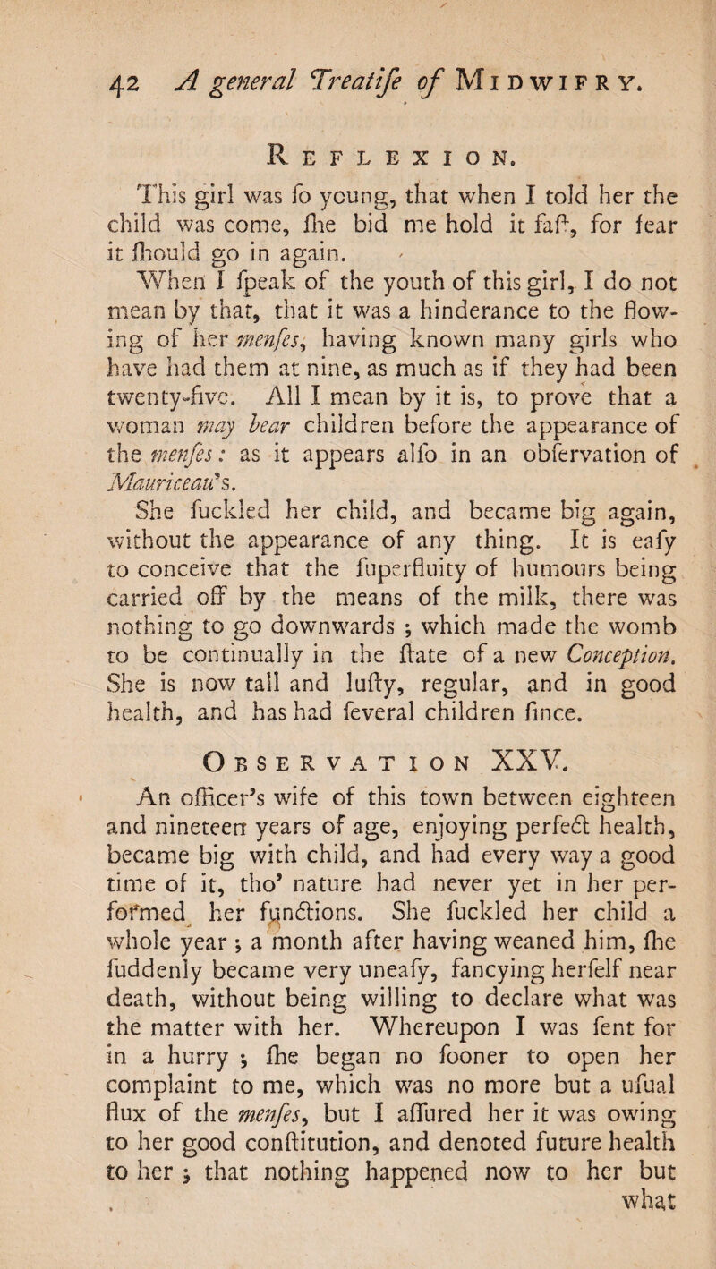 Reflexion. This girl was fo young, that when I told her the child was come, ilie bid me hold it for fear it fliould go in again. When I fpeak of the youth of this girl, I do not mean by that, that it was a hinderance to the flow¬ ing of her menfes^ having known many girls who have had them at nine, as much as if they had been twenty-five. All I mean by it is, to prove that a v/oman 7nay hear children before the appearance of the menfes: as it appears alfo in an obfervation of Mauriceau\, She fuckled her child, and became big again, without the appearance of any thing. It is eafy to conceive that the fiiperfluity of humours being carried off by the means of the milk, there was nothing to go downwards ; which made the womb to be continually in the (fate of a new Conception. She is now tall and luffy, regular, and in good health, and has had feveral children fince. Observat ion XXV. An officer’s wife of this town between eighteen and nineteen years of age, enjoying perfedl health, became big with child, and had every way a good time of it, tho’ nature had never yet in her per- fofmed^ her f^n6lions. She fuckled her child a whole year a month after having weaned him, flie fuddenly became very uneafy, fancying herfelf near death, without being willing to declare what was the matter with her. Whereupon I was fent for in a hurry ; fhe began no fooner to open her complaint to me, which was no more but a ufual flux of the menfes^ but I aflfured her it was owing to her good conftitution, and denoted future health to her 5 that nothing happened now to her but what