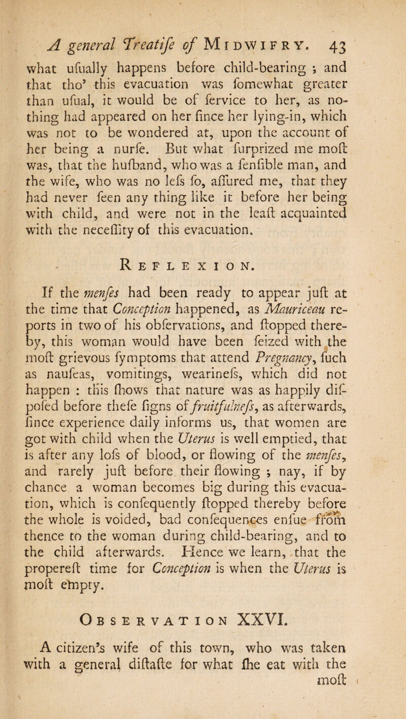 what ufually happens before child-bearing ; and that tho’ this evacuation v/as fomevv^hat greater than ufual, it would be of fervice to her, as no¬ thing had appeared on her fince her lying-in, which was not to be wondered at, upon the account of her being a nurfe. But what furprized me mod was, that the hufband, who was a fenhble man, and the wife, who was no lefs fo, affured me, that they had never feen any thing like it before her being with child, and were not in the lead acquainted w’ith the neceffity of this evacuation. Reflexion. If the menfes had been ready to appear jud at the time that Concepion happened, as Mauriceau re¬ ports in two of his obfervations, and dopped there¬ by, this woman would have been feized with the mod grievous fymptoms that attend Pregnancy^ fuch as naufeas, vomitings, wearinels, v/hich did not happen : this fliows that nature was as happily dif- pofed before thefe figns difruitfulnefs^ as afterwards, fince experience daily informs us, that women are got with child when the Uterus is well emptied, that is after any lofs of blood, or flowing of the menfes^ and rarely jud before, their flowing ; nay, if by chance a woman becomes big during this evacua¬ tion, which is confequently dopped thereby before the whole is voided, bad confequences enfue- ffom thence to the woman during child-bearing, and to the child afterwards. Hence we learn, that the propered time for Conception is when the Uterus is mod empty. Observation XXVI. A citizen’s wife of this town, who w^as taken with a general didade for what fhe eat with the mod 1