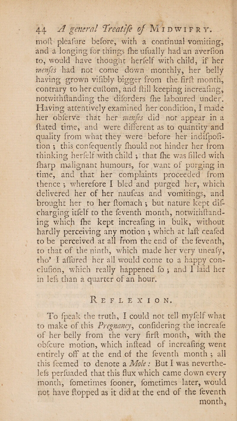 moll: pleafure before, with a continual vomiting, and a longing for things ihe ufually had an averfion to, would have thought herfelf with child, if her reienfes had not come down monthly, her belly having grov/n vifibly bigger from the firfl: month, contrary to hercuitom, and ftill keeping increafing, notwithhanding the diforders fhe laboured under. Having attentively examined her condition, I made her obferve that her r/ienfes did nor appear in a hated time, anei were different as to quantity and quality from what they w^re before her indifpofi- tion *, this confequently fhould not hinder her from thinking herfelf with child •, that fhe was filled with (harp malignant humours, for want of purging in time, and that her complaints proceeded from thence ; wherefore I bled and purged her, vrhich delivered her of her naufeas and vomitings, and brought her to her ftomach *, but nature kept dif- charging itfelf to the feventh month, notwithhand- ing which fhe kept increafing in bulk, without hardly perceiving any motion •, which at laft ceafed to be perceived at all from the end of the feventh, to that of the ninth, v/hich made her very uneafy, tho’ I affured her all wmuld come to a happy con- clufion, which really happened fo , and 1 laid her in lefs than a quarter of an hour. Reflexion. To fpeak the truth, I could not tell myfelf what to make of this Pregnancy^ confidering the increafe of her belly from the very firft month, with the obfcure motion, which inftead of increafing went entirely off at the end of the feventh month •, all this feemed to denote a Mole: But I was neverthe- lefs perfuaded that this flux which came down every month, fometimes fooner, fometimes later, would nof have flopped as it did at the end of the feventh month.