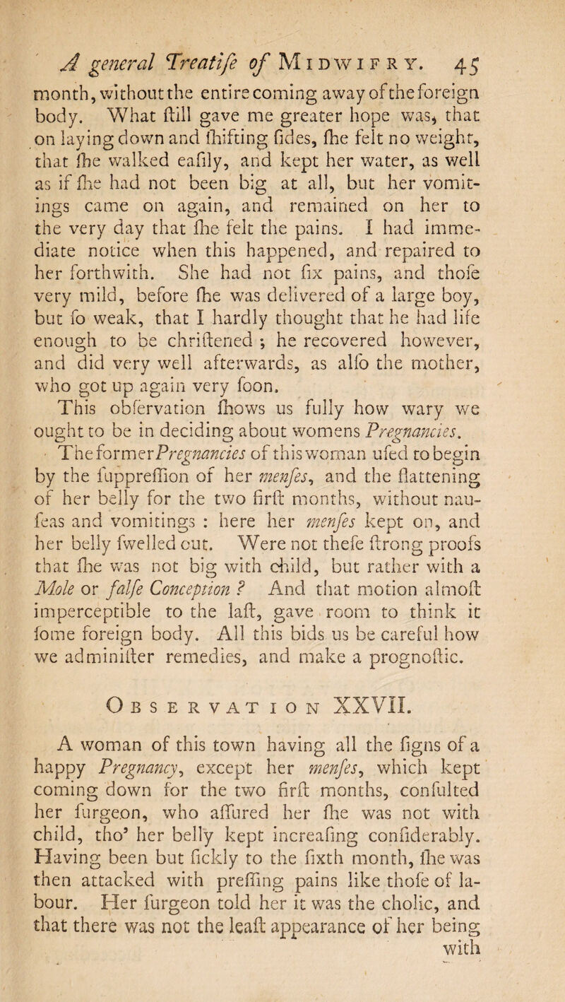 month, without the entire coming away of the foreign body. What ftill gave me greater hope was^ that on laying dov/n and fbifting fides, fhe felt no weight, that Ihe walked eafily, and kept her water, as v/ell as if file had not been big at all, but her vomit¬ ings came on again, and remained on her to the very day that fhe felt the pains, I had imme¬ diate notice when this happened, and repaired to her forthwith. She had not fix pains, and thofe very mild, before (he was delivered of a large boy, but fo weak, that I hardly thought that he had life enough to be chriftened ; he recovered however, and did very well afterwards, as alfo the mother, who got up again very foon. This obfervation fhows us fully how wary we ought to be in deciding about womens Pregnancies. Thtfoxm^xPregnancies of this woman ufed to begin by the fuppreffion of her menfes^ and the flattening of her belly for the two firft months, without nau- feas and vomitings : here her menfes kept on, and her belly fwelled cut. Were not thefe ftrong proofs that fhe was not big with diild, but rather with a Mole or falfe Conception P And that motion almoft imperceptible to the lafl, gave room to think it fome foreign body. All this bids us be careful how we adminiiter remedies, and make a prognoftic. Observation XXVII. A woman of this town having all the figns of a happy Pregnancy^ except her menfes^ which kept coming down for the wo firfl months, confulted her furgeon, who affured her fhe was not with child, tho’ her belly kept increafmg confiderably. Having been but fickly to the fixth month, llie was then attacked with preffing pains like thofe of la¬ bour. Her furgeon told her it was the cholic, and that there was not the leaft appearance of her being with