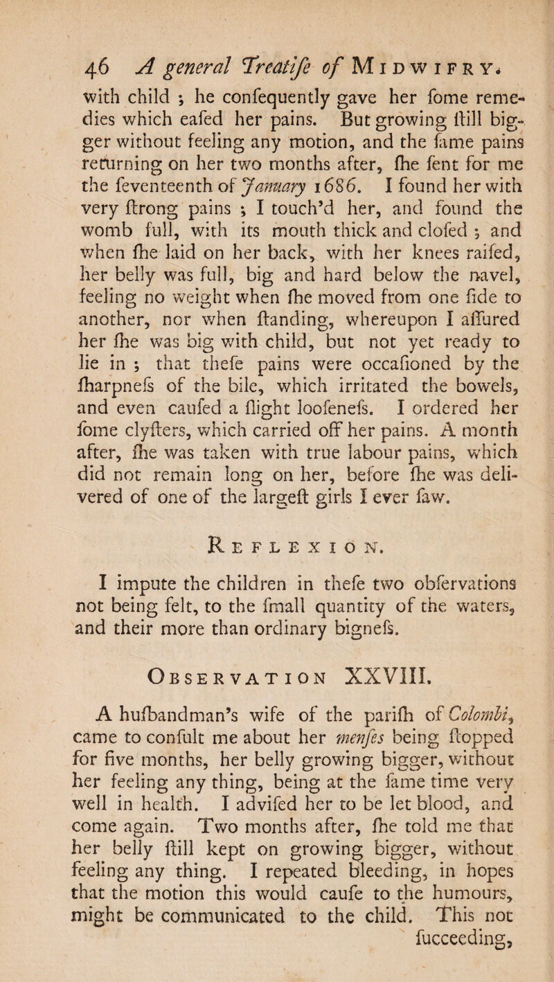 with child ; he confequently gave her fome reme¬ dies which eafed her pains. But growing dill big¬ ger without feeling any motion, and the fame pains returning on her two months after, flie fent for me the feventeenth of January 1686. I found her with very ftrong pains ; I touch’d her, and found the womb full, with its mouth thick and clofed , and when fhe laid on her back, v/ith her knees raifed, her belly was full, big and hard below the navel, feeling no weight when fhe moved from one fide to another, nor v/hen Banding, whereupon I allured her fhe was big v/ith child, but not yet ready to lie in ; that thefe pains were occafioned by the fharpnefs of the bile, which irritated the bow^els, and even caufed a flight loofenefs. I ordered her Ibme clyfters, v/hich carried off her pains. A month after, flie was taken with true labour pains, which did not remain long on her, before fhe was deli¬ vered of one of the largeft girls I ever faw. Reflexion. I impute the children in thefe two obfervations not being felt, to the fmall quantity of the waters, and their more than ordinary bignefs. Observation XXVIII. A hufbandman’s wife of the parifh of Colombia came to confult me about her merifes being flopped for five'months, her belly growing bigger, without her feeling any thing, being at the fame time very well in health. I advifed her to be let blood, and come again. Two months after, fhe told me that her belly Bill kept on growing bigger, without feeling any thing. I repeated bleeding, in hopes that the motion this would caufe to the humours, might be communicated to the child. This not fucceeding,