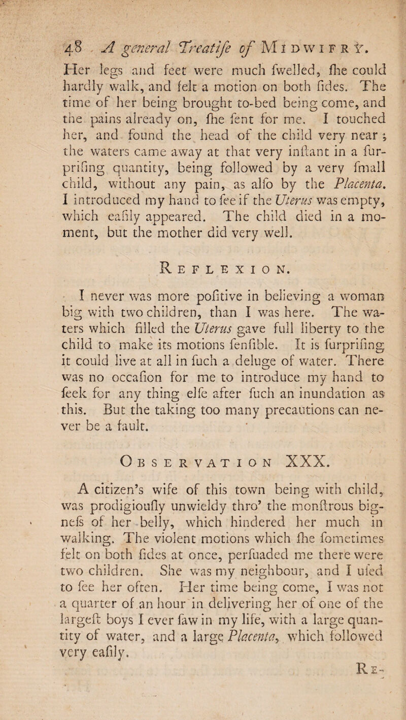 Her legs and feet were much fwelled, flie could hardly walk, and felt a motion on both Tides. The time of her being brought to-bed being come, and the pains already on, Hie Tent for me. I touched her, and found the head of the child very near ; the waters came away at that very inilant in a fur- prifmg quantity, being followed by a very fmall child, without any pain, as alfo by the Placenta, I introduced my hand to fee if the Uterus was empty, which eafily appeared. The child died in a mo¬ ment, but the mother did very well. Reflexion. I never was more pofitive in believing a woman big with two children, than I was here. The wa¬ ters which filled the Uterus gave full liberty to the child to make its motions fenfible. It is furprifing it could live at all in fuch a deluo;e of Vv^ater. There was no occafion for me to introduce my hand to feek for any thing elfe after fuch an inundation as this. But the taking too many precautions can ne¬ ver be a fault. Observation XXX. A citizen’s wife of this town being with child, was prodigioufly unwieldy thro’ the mioniirous big- nefs of her belly, which hindered her much in v/alking. The violent motions which Hie fometimes felt on both Tides at once, perTuaded me there were tv/o children. She vvas my neighbour, and I ufed to Tee her often. Fler time being come, I was not a quarter of ,an hour in delivering her of one of the largeft boys I ever faw in my life, with a large quan¬ tity of water, and a large Placenta^ which followed very eafily. Re-