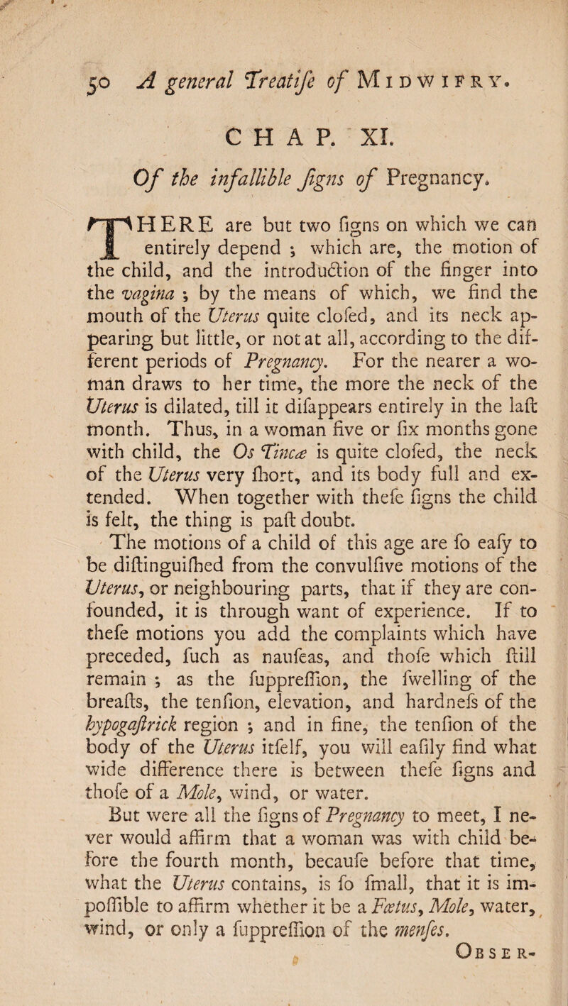 C H A P. XI. Of the infallible fgm of Pregnancy* HERE are but two fens on which we can i entirely depend ; which arc, the motion of the child, and the introdu6lion of the finger into the vagina ; by the means of which, we find the mouth of the Uterus quite clofed, and its neck ap¬ pearing but little, or not at all, according to the dif¬ ferent periods of Pregnancy, For the nearer a wo¬ man draws to her time, the more the neck of the Uterus is dilated, till it difappears entirely in the lafl: month. Thus, in a woman five or fix months gone with child, the Os Tinc^e is quite clofed, the neck of the Uterus very fliort, and its body full and ex¬ tended. When together with thefe figns the child is felt, the thipg is paft doubt. ' The motions of a child of this age are fo eafy to ' be diflinguifhed from the convulfive motions of the Uterus^ or neighbouring parts, that if they are con¬ founded, it is through want of experience. If to thefe motions you add the complaints which have preceded, fuch as naufeas, and thofe which Fill remain *, as the fupprefilon, the fwelling of the breafts, the tenfion, elevation, and hardnefs of the hypogaftrick region *, and in fine, the tenfion of the body of the Uterus itfelf, you will eafily find what wide difference there is between thefe figns and thofe of a Mole,, wind, or water. But were all the figns of Pregnancy to meet, I ne¬ ver would affirm that a woman was with child be¬ fore the fourth month, becaufe before that time, what the Uterus contains, is fo fmall, that it is im- poffible to affirm whether it be a Foetus,, Mole,, water, ^ wind, or only a fnpprefiion of the menfes. Ob s E R-