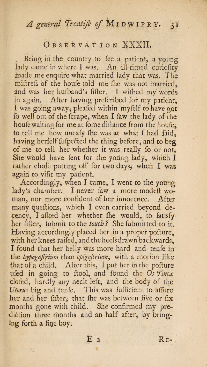 Observation XXXII, , Being in the country to fee a patient, a young lady came in where I was. An ill-timed curiofity inade me enquire what married lady that was. The miilrefs of the houfe told me fhe was not married, and was her hufband’s fifter. I wifhed my' words in again. After haying prefcribed for my patient, I was going away^ pleafed within nhyfelf to have got fo well out of the fcrape, when 1 faw the lady of the houfe waiting for me at fomediftance from the houfe, to tell me how uneafy (he was at what I had faid, having herfelf fufpefted the thing before, and to beg of me to tell her whether it was really fo or not. She would have fent for the young lady, which I father chofe putting off for two days^ when I was again to vifit my patient. Accordingly, when I came, I went to the young lady’s chamber. I never faw a more modeft wo¬ man^ nor more confident of her innocence. After many queftions, which I even carried beyond de¬ cency, I afked her whether Ihe would, to fatisfy her fifter, lubmiit to the touch? Shefubmitted to it. Having accordingly placed her in a proper pofture, with her knees raifed, andtheheelsdrawn backwards, I found that her belly was more hard and tenfe in the hypogaftnum than epigoftrium^ with a motion like that of a child. After this, I put her in the pofture ufed in going to ftool, and found the Os Tinc£ clofed, hardly any neck left, and the body of the Uterus big and tenfe. This was fufficient to affure her and her fifter^ that fhe was between five or fix months gone v/ith child. She confirmed my pre¬ diction three months and an half after^ by bring¬ ing forth a fiije boy.