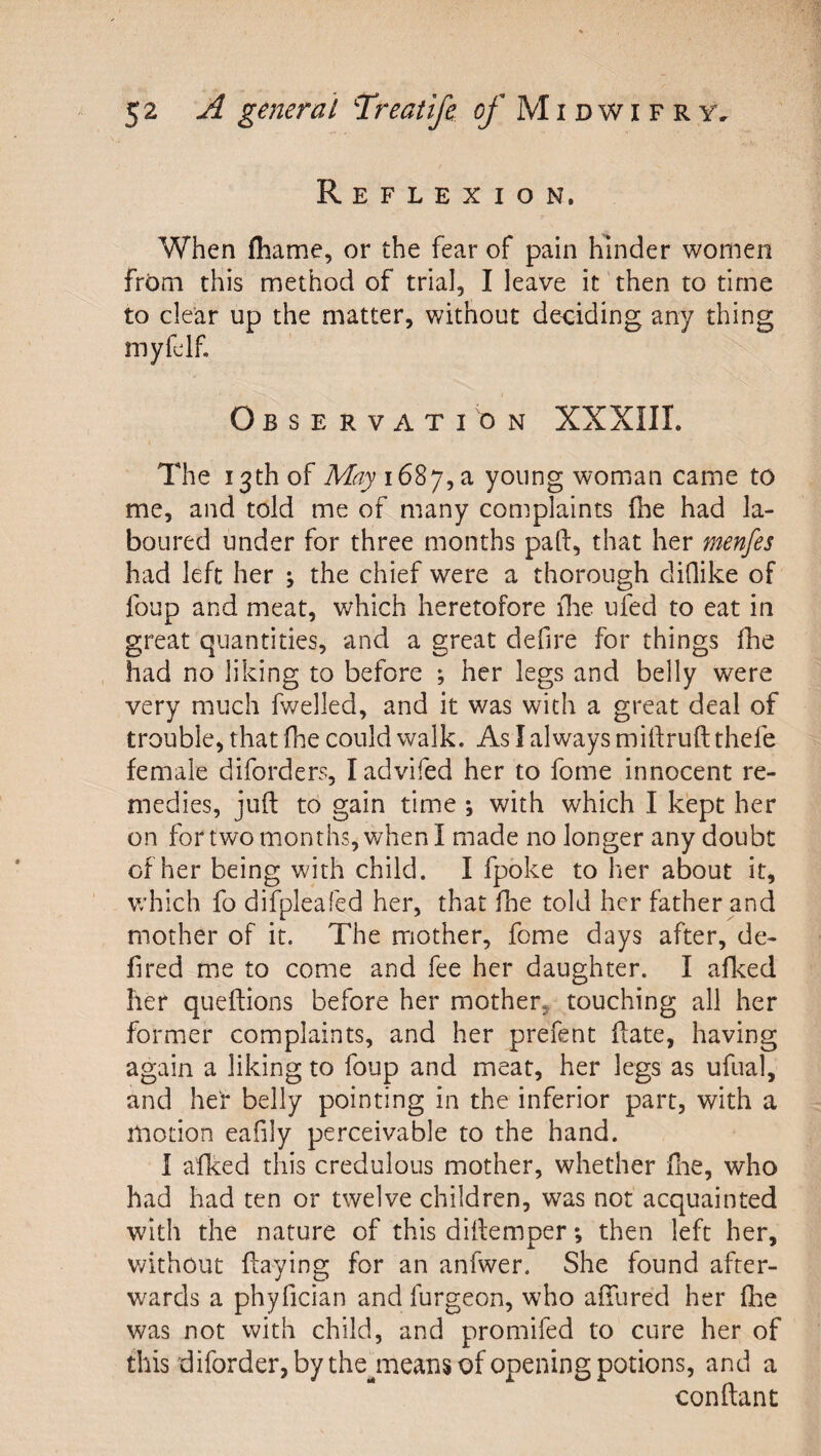 Reflexion. When fliame, or the fear of pain hinder women from this method of trial, I leave it then to time to clear up the matter, without deciding any thing rnyfcdf Observation XXXIII. The 13th of May young woman came to me, and told me of many complaints fhe had la¬ boured under for three months paft, that her menfes had left her j the chief were a thorough diQike of foup and meat, which heretofore ilie ufed to eat in great quantities, and a great defire for things fhe had no liking to before ; her legs and belly were very much fwelled, and it was with a great deal of trouble, that fhe could walk. As I always miftruft thefe female diforders, ladvifed her to fome innocent re¬ medies, juft to gain time ; with which I kept her on for two months, when I made no longer any doubt of her being with child. I fpoke to her about it, which fo difpleafed her, that fhe told her father and mother of it. The mother, fome days after, de- fired me to come and fee her daughter. I aflced her queflions before her mother, touching all her former complaints, and her prefent ffate, having again a liking to foup and meat, her legs as ufual, and her belly pointing in the inferior part, with a motion eafily perceivable to the hand. I afked this credulous mother, whether flie, who had had ten or twelve children, was not acquainted with the nature of this diltemper; then left her, v/ithout haying for an anfwer. She found after¬ wards a phyfician and furgeon, who affured her fhe was not with child, and promifed to cure her of this diforder, by thejiieans of opening potions, and a conftant