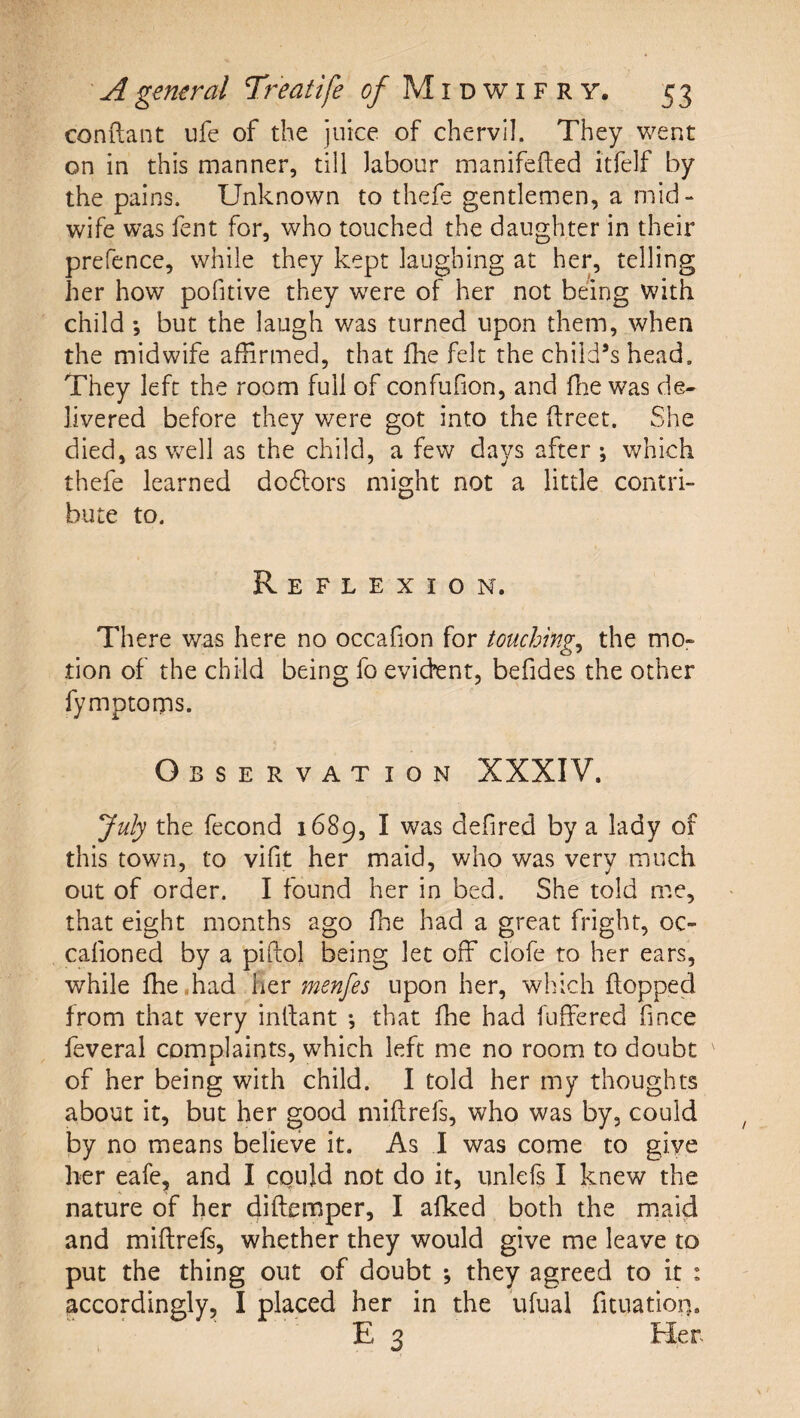 conftant ufe of the juice of chervil. They went on in this manner, till labour manifefted itfelf by the pains. Unknown to thefe gentlemen, a mid¬ wife was fent for, who touched the daughter in their prefence, while they kept laughing at her, telling her how pofitive they were of her not being with child •, but the laugh was turned upon them, when the midwife affirmed, that fhe felt the child’s head. They left the room full of confufion, and ffie was de¬ livered before they were got into the ftreet. She died, as well as the child, a few days after ; which thefe learned dodlors might not a little contri¬ bute to. Reflexion. There was here no occafion for touchings the mo¬ tion of the child being fo evident, befides the other fymptoms. Observation XXXIV. July the fecond 1689, I was defired by a lady of this town, to vifit her maid, who was very much out of order. I found her in bed. She told me, that eight months ago fhe had a great fright, oc- cafioned by a piftol being let off ciofe to her ears, while ffie .had htv menfes upon her, which flopped from that very intlant *, that ffie had fuffered fince feveral complaints, which left me no room to doubt of her being with child. I told her my thoughts about it, but her good miflrefs, who was by, could by no means believe it. As I was come to give her eafe, and I could not do it, unlefs I knew the nature of her diflemper, I afked both the maid and miflrefs, whether they would give me leave to put the thing out of doubt •, they agreed to it : accordingly, I placed her in the ufual fituatioi]. E 3 Her