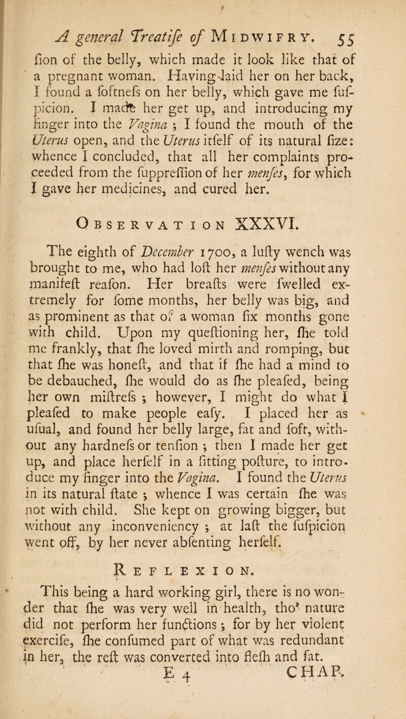 fion of the belly, which made it look like that of a pregnant v/oman. Havingdaid her on her back, I found a foftnefs on her belly, which gave me fuf- picion. I mad^ her get up, and introducing my hnger into the Vagina ; I found the mouth of the Uterus open, and the Uterus of its natural fize: whence I concluded, that all her complaints pro¬ ceeded from the fuppreffionof her menjes^ for which J gave her medicines, and cured her. Observation XXXVI. The eighth of December 1700, a lufly wench was brought to me, who had loft her me7ifes without d-ny manifeft reafon. Her breafts were fwelled ex¬ tremely for fome months, her belly was big, and as prominent as that of a woman fix months gone with child. Upon my queftioning her, llie told me frankly, that fhe loved mirth and romping, but that fhe was honeff, and that if fhe had a mind to be debauched, fhe would do as fhe pleafed, being her own miftrefs ; however, I might do what | pleafed to make people eafy. I placed her as ufual, and found her belly large, fat and fofr, with¬ out any hardnefs or tenfion ; then I made her get up, and place herfelf in a fitting pofture, to intro- duce my finger into the Vagina. I found the Uterus in its natural ftate *, whence I was certain fhe was not v/ith child. She kept on growing bigger, but without any inconveniency *, at laft the fufpicion went off, by her never abfenting herfelf. Reflexion. This being a hard working girl, there is no won^: der that fhe was very well in health, tho’ nature did not perform her fun(3;ions \ for by her violent exercife, fhe confumed part of what was redundant in her, the reft was converted into flefli and fat. E 4 ’ CPIAP.