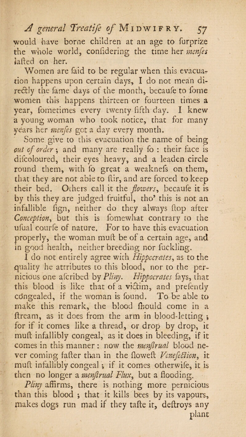 would 'have borne children at an age to furprize the whole world, confidering the time her menfes iafted on her. Women are faid to be regular when this evacuar tion happens upon certain days, I do not mean di¬ rectly the fame days of the month, becaufe to fome women this happens thirteen or fourteen times a year, fometimes every twenty fifth day. I knew a young woman who took notice, that for many years her 7nenfes got a day every month. Some give to this evacuation the name of being put of order \ and many are really fo : their face is difcoloured, their eyes heavy, and a leaden circle round them, with fo great a weaknefs on them, that they are not able to fiir, and are forced to keep , their bed. Others call it the flowers^ becaufe it is by this they are judged fruitful, tho’ this is not an infallible fign, neither do they always flop after Conception^ but this is fomewhat contrary to the ufual courfe of nature. For to have this evacuation properly, the woman muff be of a certain age, and in good health, neither breeding nor fuckling, 1 do not entirely agree with Hippocrates^ as to the quality he attributes to this blood, nor to the per¬ nicious one aferibed by Pliny. Hippocrates fays, that this blood is like that of a viefim, and prefently edngealed, if the woman is found. To be able to make this remark, the blood fliould come in a ffream, as it does from the arm in blood-letting ; for if it comes like a thread, or drop by drop, it muft infallibly congeal, as it does in bleeding, if it comes in this manner: now the rnenjlrual blood ne¬ ver coming fafter than in the flowefl: Venefediion., it mud; infallibly congeal *, if it comes otherwife, it is then no longer a menjirual Flux.^ but a flooding. Pliny affirms, there is nothing more pernicious than this blood ; that it kills bees by its vapours, makes dogs run mad if they tafte it, deflroys any plant