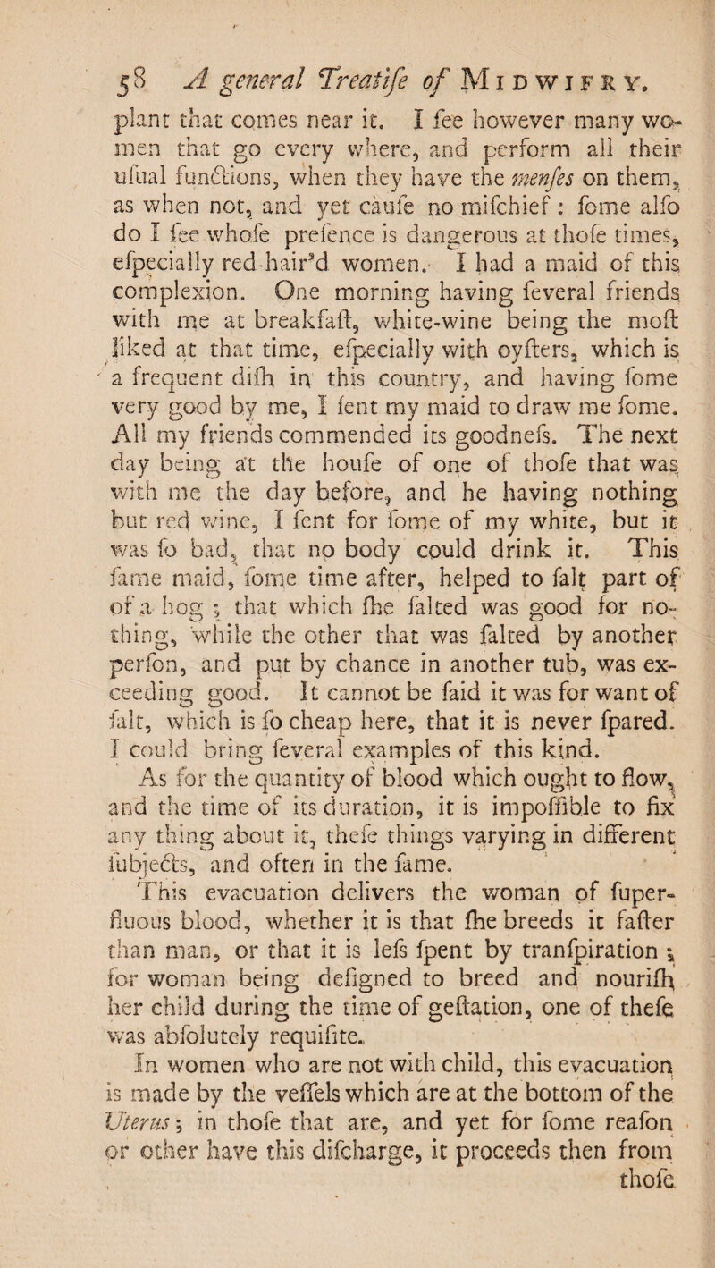 plant that comes near it. I fee however many wo¬ men that go every where, and perform ail their ufual fonflionSj when they have the menjes on them, as when not, and yet caufe no mifehief: fome alfo do I fee w^hofe prefence is dangerous at tho(e times, efpecially red-hair’d women. I had a maid of this complexion. One morning having feveral friends with me at breakfaft, V7hite»wine being the mod liked at that time, efpecially with cyders, which is a frequent diih in this country, and having fome very good by me, I lent my maid to draw me fome. All my friends commended its goodnefs. The next day being at the houfe of one of thofe that was with me the day before, and he having nothing but red wine, I fent for fome of my white, but it was fo bad, that no body could drink it. This, fame maid, fome time after, helped to fait part of of a hog ; that which fbe faked was good for no¬ thing, w’hiie the other that was faked by another perfon, and put by chance in another tub, was ex¬ ceeding good. It cannot be faid it was for want of fair, which is fo cheap here, that it is never fpared. 1 could bring feveral examples of this kind. As for the quantity of blood which ought to flow, and the time of its duration, it is impoffible to fix any thing about it, thefe things varying in different fubjedis, and often in the fame. This evacuation delivers the woman of fuper- fuous blood, whether it is that fhe breeds it faker than man, or that it is lefs fpent by tranfpiration for woman being defigned to breed and nouriff her child during the time of geftation, one of thefe was abfolutely requifite.. In women who are not with child, this evacuation is made by the veifels which are at the bottom of the Uterus *, in thofe that are, and yet for fome reafon or other have this difeharge, it proceeds then from thofe