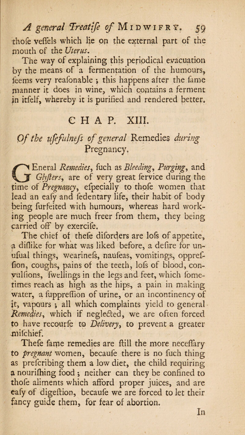 thofe vefiels which lie on the external part of the mouth of the Uterus, The way of explaining this periodical evacuation by the means of a fermentation of the humours, feems very reafonable *, this happens after the fame manner it does in wine, which contains a ferment in itfelf, whereby it is purified and rendered better* CHAP. XIIL Qf the ufefiihefs of general Remedies firing Pregnancy* GEneral Remedies^ fuch as Bleedings Purgings and Glyjlers^ are of very great feryice during the time of Pregnancy^ efpecially to thofe women that lead an eafy and fedentary life, their habit of body being furfeited with humours, whereas hard work¬ ing people are much freer from them, they being carried off by exercife. The chief of thefe diforders are lofs of appetite, a diflike for what was liked before, a defire for un- ufual things, wearinefs, naufeas, vomitings, oppref- fion, coughs, pains of the teeth, lofs of blood, con- yulfions, fweliings in the legs and feet, which fbme- times reach as high as the hips, a pain in making water, a fuppreffion of urine, or an incontinency of it, vapours ; all which complaints yield to general Remedies^ which if negleded, we are often forced to have recourfe to Deliveryy to prevent a greater -mifchief. Thefe farne remedies are flill the more necefifary to fregnant women, becaufe there is no fuch thing as prefcribing them a low diet, the child requiring a nourifliing food *, neither can they be confined to thofe aliments which afford proper juices, and are eafy of digeffion, becaufe we are forced to let their fancy guide them, for fear of abortion. In