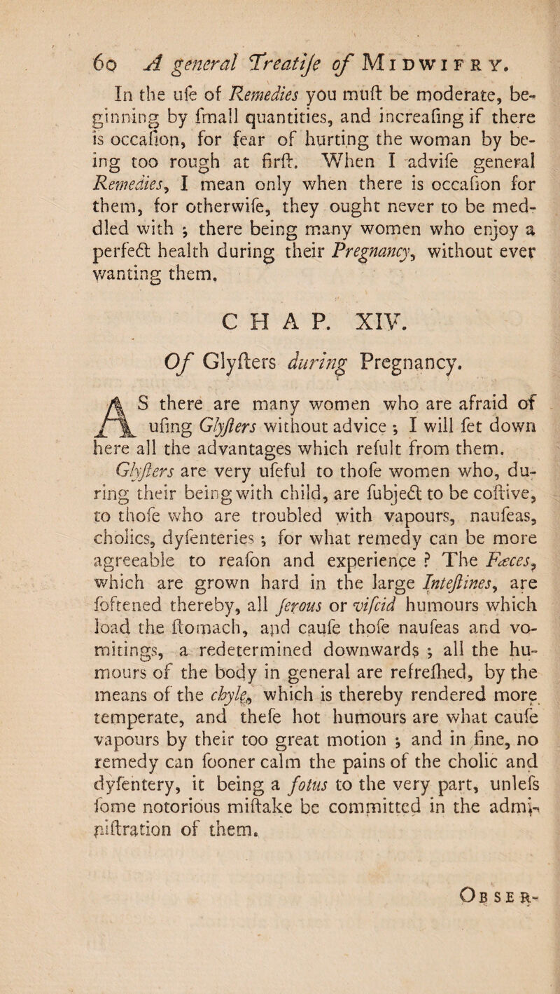 In the life of Remedies you muft be moderate, be¬ ginning by fmall quantities, and increalingif there is occafion, for fear of hurting the woman by be¬ ing too rough at firff. When I advife general Remedies^ I mean only v/hen there is occafion for them, for otherwife, they ought never to be med¬ dled with ; there being many women who enjoy a perfe6l health during their Pregnancy^ without ever v/anting them. CHAP. XIV. Of Glyfters during Pregnancy. S there are many women who are afraid of ufing Glyjlers without advice ; I will fet down here all the advantages which refult from them. Glyjlers are very ufeful to thofe women who, du^ ring their being with child, are fubje6l to be coftive, to thofe who are troubled with vapours, naufeas, cholics, dyfenteries; for what remedy can be more agreeable to reafon and experience The F^ces^ v/hich are grown hard in the large Intejlines^ are foftened thereby, all Jerous or vifeid humours which load the ftomach, apd caufe thofe naufeas and vo¬ mitings, a redetermined downward? ; all the hu¬ mours of the body in general are refrefhed, by the means of the chyle^^ which is thereby rendered more, temperate, and thefe hot humours are what caufe vapours by their too great motion *, and in fine, no remedy can fooner calm the pains of the cholic and dyfentery, it being a fotus to the very part, unlefs fome notorious miftake be committed in the admi-^ piflration of them. Ob se r-