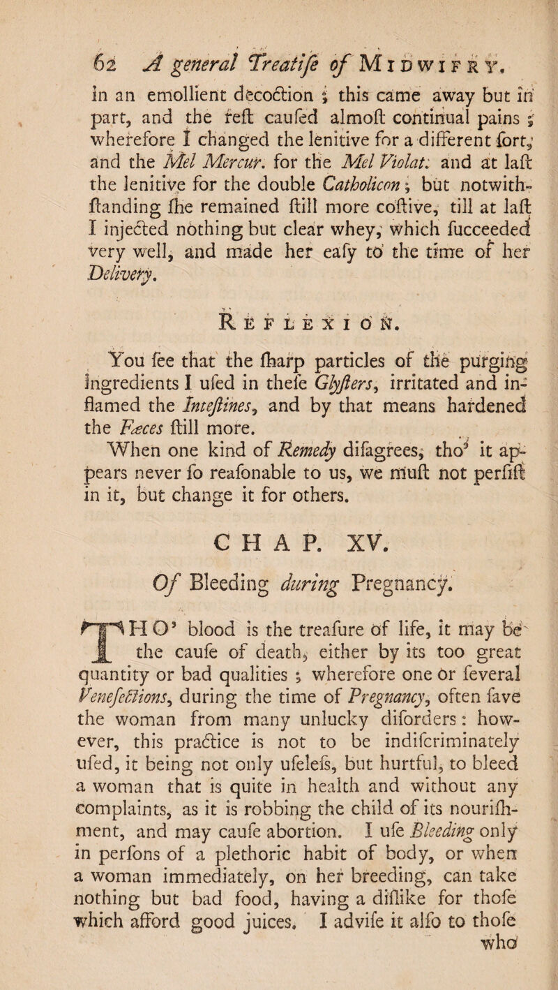 62 A general Treatife of Midwifry, in an emollient decoftion % this came away but in parr, and the reft caufed almofl; continual pains wherefore 1 changed the lenitive for a different fcrt,’ and the Mel Mercur. for the Mel Violat: and at laft the lenitive for the double Cathalicon ^ but notwith- flanding flie remained ftill more coftive, till at laft I injected nothing but clear whey; which fucceeded very well, and made her eafy to’ the time of her Delivery, You fee that the fhafp particles of the purging Ingredients I ufed in thefe Glyfters^ irritated and in¬ flamed the Intejiines^ and by that means hardened the F^ces {till more. When one kind of Remedy difagfees; tho’ it ap^ pears never fo reafonable to us, we nlufl: not perflfi in it, but change it for others. CHAP. XV. Of Bleeding during Pregnane}/. H O’ blood is the treafure of life, it may fee the caufe of death, either by its too great quantity or bad qualities ; wherefore one Or feveral VenefeMions^ during the time of Pregnancy^ often fave the woman from many unlucky diforders: how¬ ever, this pradlice is not to be indiferiminately ufed, it being not only ufeleis, but hurtful, to bleed a woman that is quite in health and without any complaints, as it is robbing the child of its nourifli- ment, and may caufe abortion. I ufe Bleeding only in perfons of a plethoric habit of body, or when a woman immediately, on her breeding, can take nothing but bad food, having a diflike for thofe which afford good juices. I advife it alfo to thofe who