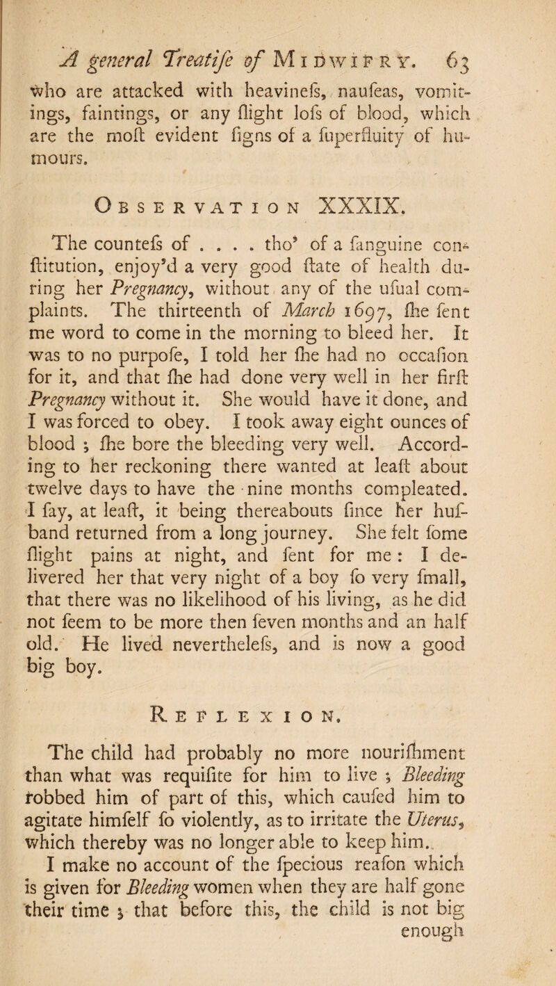 who are attacked with heavinels, naufeas, vomit¬ ings, faintings, or any flight lofs of blood, which are the mofi: evident figns of a fuperfluity of hu¬ mours. Observation XXXIX. The countefs of ... . tho’ of a laiiQ-uine con-^ o flitution, enjoy^i a very good ftate of health da¬ ring her Pregnancy^ without any of the ufual com^ plaints. The thirteenth of March 1697, fhe fent me word to come in the morning to bleed her. It was to no purpofe, I told her flie had no occaflon for it, and that llie had done very well in her firfl: Pregnancy without it. She would have it done, and I was forced to obey. I took away eight ounces of blood ; fhe bore the bleeding very well. Accord¬ ing to her reckoning there wanted at leaft about twelve days to have the nine months compleated. 'I fay, at leafl, it being thereabouts fince her huf- band returned from a long journey. She felt fome flight pains at night, and fent for me : I de¬ livered her that very night of a boy fo very fmall, that there was no likelihood of his living, as he did not feem to be more then feven months and an half old. He lived neverthelefs, and is now a good big boy. Reflexion. The child had probably no more nourifhment than what was requiflte for him to live ; Bleeding fobbed him of part of this, which caufed him to agitate himfelf fo violently, as to irritate the Uterus^ which thereby was no longer able to keep him., I make no account of the fpecious reafon which is given for Bleeding women when they are half gone 'their time % that before this, the child is not big enough