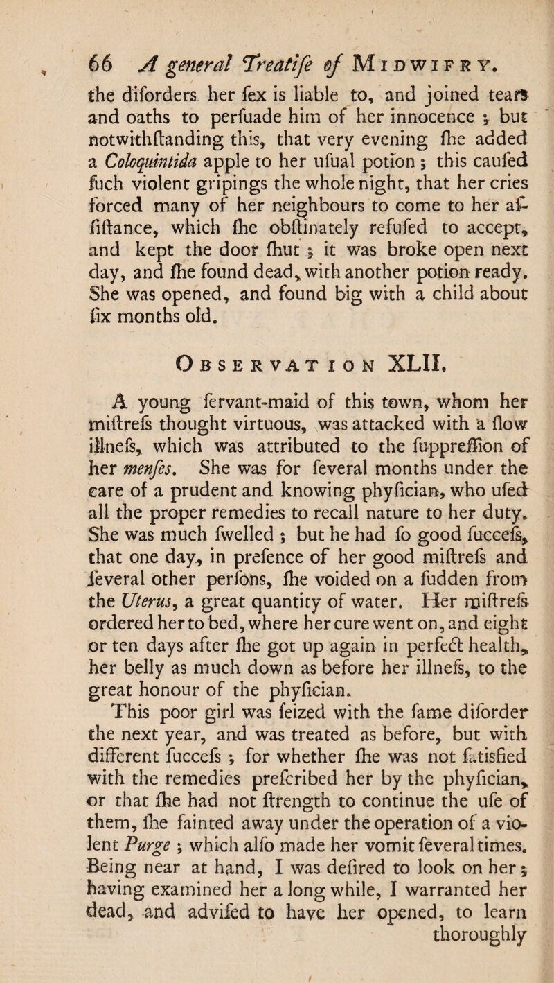 the diforders her fex is liable to, and joined tears and oaths to perfuade him of her innocence ; but notwithftanding this, that very evening (he added a Coloquintida apple to her ufual potion ; this caufed fuch violent gripings the whole night, that her cries forced many of her neighbours to come to her a^- fiftance, which ihe obftinately refufed to accept, and kept the door fhut ; it was broke open next day, and fhe found dead, with another potion ready. She was opened, and found big with a child about fix months old. Observat ion XLII. A young fervant-maid of this town, whom her miftrefs thought virtuous, was attacked with a flow illnefs, which was attributed to the fuppreflion of her menfes. She was for feveral months under the care of a prudent and knowing phyfician, who ufed all the proper remedies to recall nature to her duty. She was much fwelled 5 but he had fo good fuccefs, that one day^ in prefence of her good miftrefs and feveral other perfons, fhe voided on a hidden frona the Uterus^ a great quantity of water. Her miftrefs orderedherto bed, where her cure went on, and eight or ten days after flie got up again in perfed: health, her belly as much down as before her illnefs, to the great honour of the phyfician. This poor girl was feized with the fame diforder the next year, and was treated as before, but with different fuccefs ; for whether fhe was not £tisfied with the remedies preferibed her by the phyfician, or that fhe had not ftrength to continue the ufe of them, fhe fainted away under the operation of a vio¬ lent Purge \ which alfo made her vomit feveral times. Being near at hand, I was defired to look on her; having examined her a long while, I warranted her dead, and advifed to have her opened, to learn thoroughly