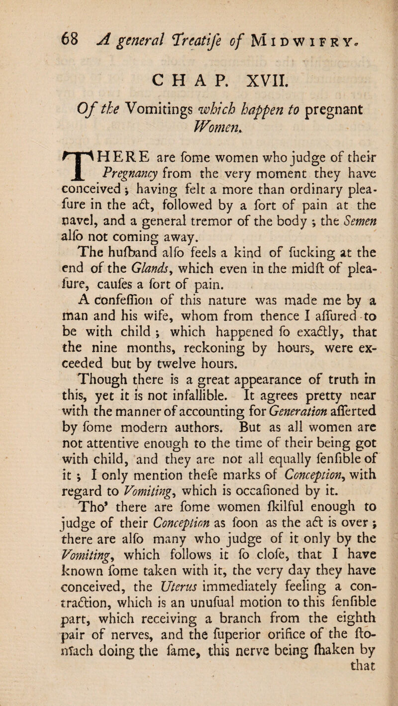 CHAR XVII. Of the Vomitings which happen to pregnant Women, HERE are fome women who judge of their 1 'Pregnancy from the very moment they have conceived j having felt a more than ordinary plea- fure in the adf, followed by a fort of pain at the navel, and a general tremor of the body ; the Semen allb not coming away. The hufband alfo feels a kind of fucking at the end of the Glandsy which even in the midft of plea- fure, caufes a fort of pain. A confeflion of this nature was made me by a man and his wife, whom from thence I affured -to be with child ; which happened fo exadlly, that the nine months, reckoning by hours, were ex¬ ceeded but by twelve hours. Though there is a great appearance of truth in this, yet it is not infallible. It agrees pretty near with the manner of accounting for Generation afferted by fome modern authors. But as all women arc not attentive enough to the time of their being got with child, and they are not all equally fenfible of it *, I only mention thefe marks of Conception^ with regard to Vomitingy which is occafioned by it. Tho’ there are fome women fkilful enough to judge of their Conception as foon as the zSt is over ; there are alfo many who judge of it only by the Vomitingy which follows it fo clofe, that I have known fome taken with it, the very day they have conceived, the Uterus immediately feeling a con- tradlion, which is an unufual motion to this fenfible part, which receiving a branch from the eighth pair of nerves, and the fuperior orifice of the fto- nTach doing the fame, this nerve being (haken by that