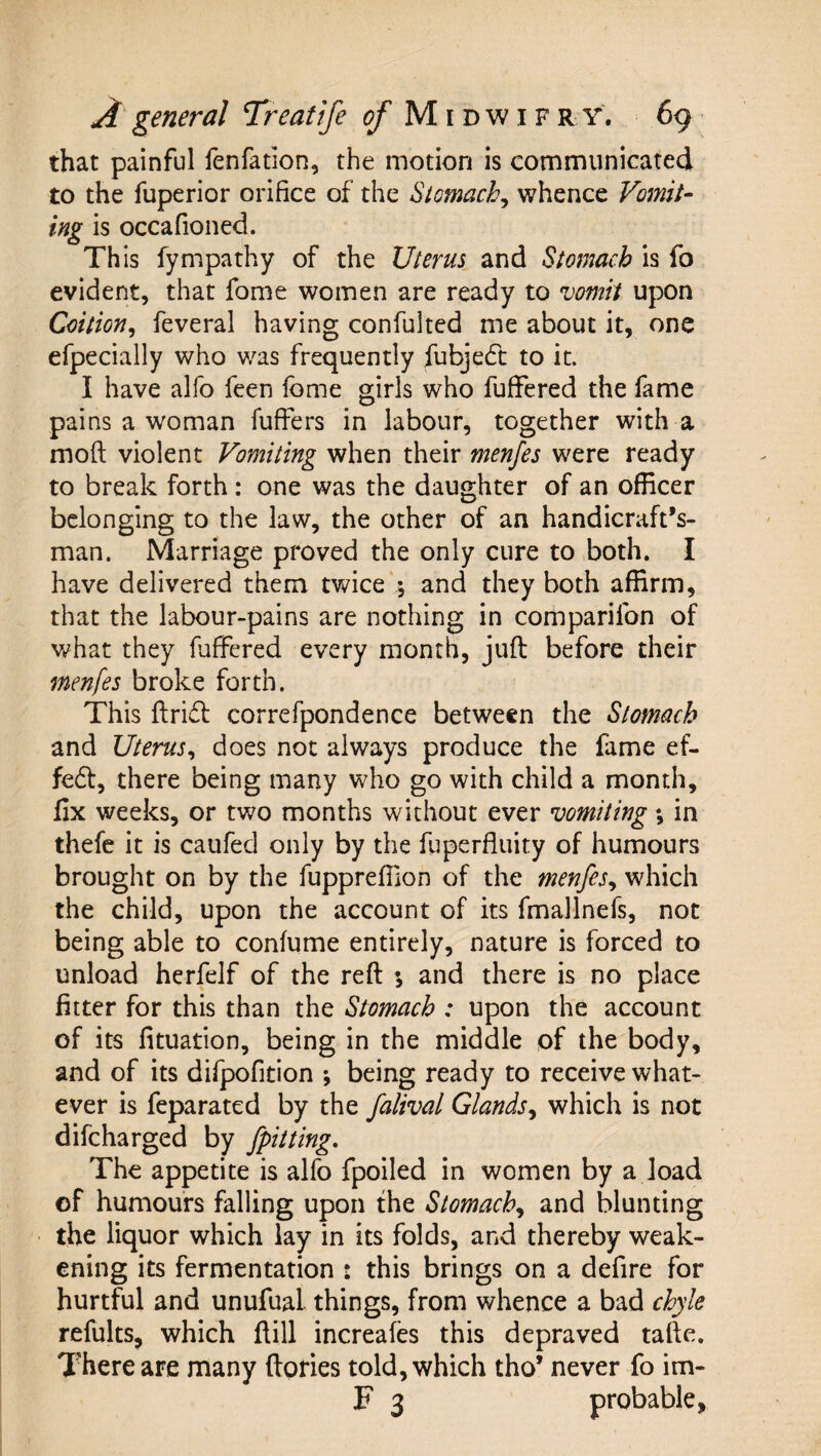 that painful fenfation, the motion is communicated to the fuperior orifice of the Stomachy whence Vomit¬ ing is occafioned. This fympathy of the Uterus and Stomach is fo evident, that fome women are ready to vomit upon Coition^ feveral having confulted me about it, one efpecially who was frequently fubje6t: to it. I have alfo feen fome girls who fufFered the fame pains a woman fuffers in labour, together with a moft violent Vomiting when their menjes were ready to break forth : one was the daughter of an officer belonging to the law, the other of an handicraft’s- man. Marriage proved the only cure to both. I have delivered them twice % and they both affirm, that the labour-pains are nothing in comparifon of what they foffered every month, juft before their menfes broke forth. This ftrifl correfpondence between the Stomach and Uterus^ does not always produce the fame ef- fe61:, there being many who go with child a month, fix weeks, or two months without ever vomiting *, in thefe it is caufecl only by the fuperfluity of humours brought on by the fuppreffion of the menfes^ which the child, upon the account of its fmallnefs, not being able to conlume entirely, nature is forced to unload herfelf of the reft ; and there is no place fitter for this than the Stomach : upon the account of its fituation, being in the middle of the body, and of its difpofition ; being ready to receive what¬ ever is feparated by the falival Glands^ which is not difcharged by [pitting. The appetite is alfo fpoiled in women by a load of humours falling upon the Stomach.^ and blunting the liquor which lay in its folds, and thereby weak¬ ening its fermentation : this brings on a defire for hurtful and unufual things, from whence a bad chyle refults, which ftill increales this depraved tafte. There are many ftories told, which tho’ never fo im- F 3 probable,