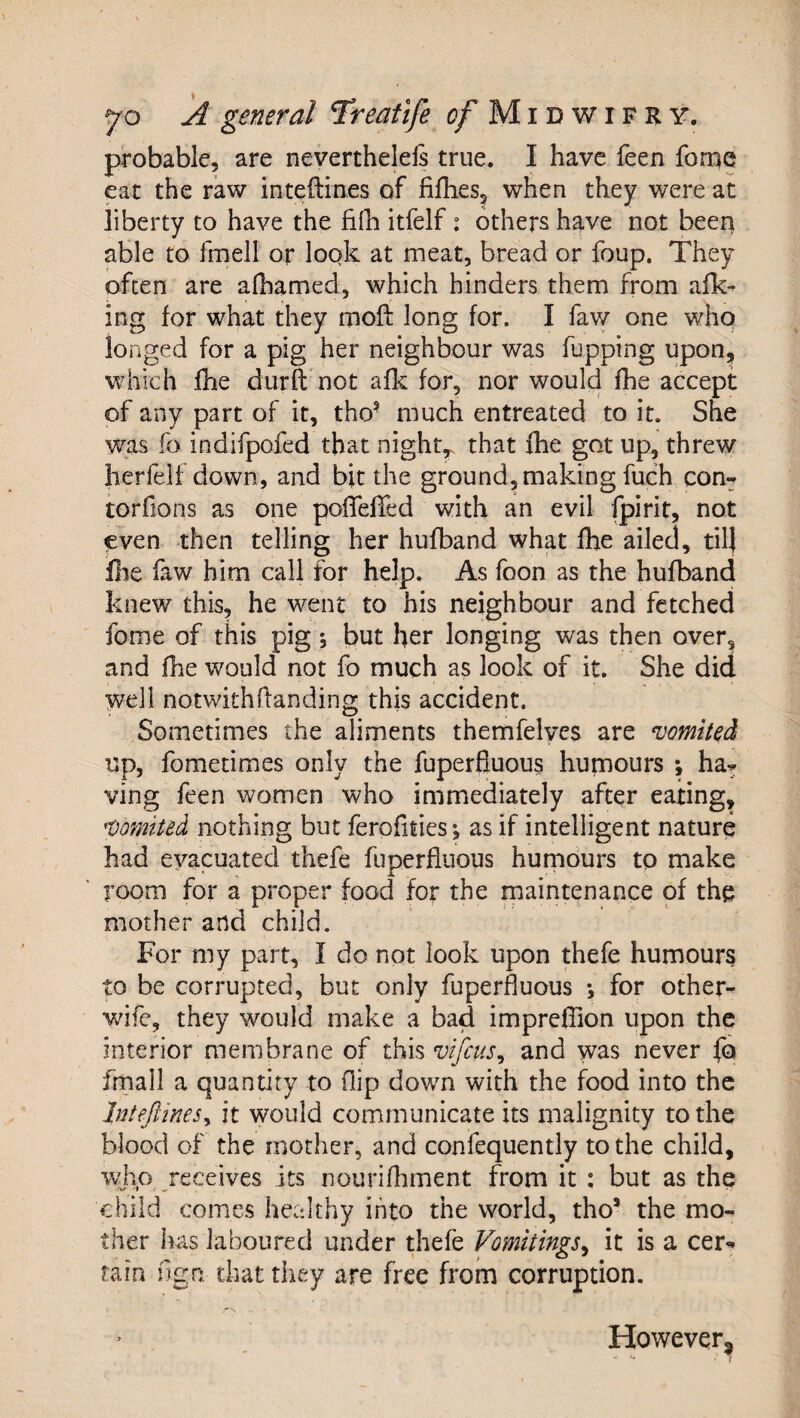 probable, are neverthelels true. I have feen forue eat the raw inteftines of fifhes, when they were at liberty to have the fihi itfelf: others have not been able to fmell or look at meat, bread or foup. They often are afhamed, which hinders them from alk- ing for what they moft long for. I faw one who longed for a pig her neighbour was fupping upon, which fhe durft not afk for, nor would fhe accept of any part of it, tho- much entreated to it. She was fo indifpofed that night,, that fhe got up, threw herfelfdown, and bit the ground, making fuch con- torfions as one poffelTed with an evil fpirit, not even then telling her hufband what fhe ailed, til] file faw him call for help. As foon as the hufband knew this, he went to his neighbour and fetched fome of this pig; but her longing was then over, and fhe would not fo much as look of it. She did well notwithdanding this accident. Sometimes the aliments themfelyes are vomited up, fometimes only the fuperfluous humours ; ha¬ ving feen women who immediately after eating, Vomited nothing but ferofities; as if intelligent nature had evacuated thefe fuperfluous humours to make room for a proper food for the maintenance of the mother and child. For my part, I do not look upon thefe humours to be corrupted, but only fuperfluous *, for other- wife, they would make a bad impreflion upon the interior membrane of this vifcus^ and was never fo frnall a quantity to flip dov/n with the food into the Intefiinesy it would communicate its malignity to the blood of the mother, and coniequently to the child, who receives its nourifhment from it : but as the child comes healthy into the world, tho’ the mo¬ ther has laboured under thefe Vomitings^ it is a cer¬ tain flgn that they are free from corruption. However,