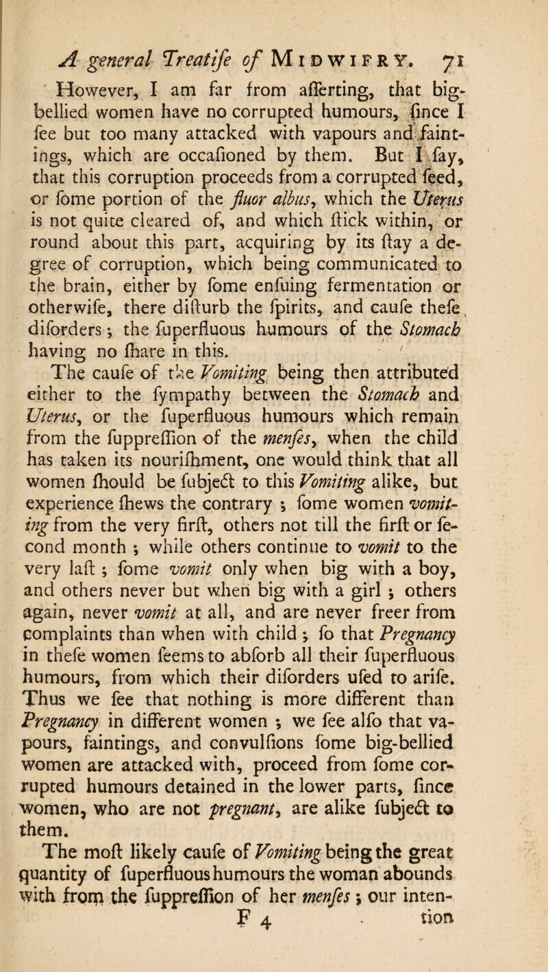 ' However, I am far from aflerting, that big- bellied women have no corrupted humours, fince I fee but too many attacked with vapours and;/aint- ings, which are occafioned by them. But ^fey, that this corruption proceeds from a corrupted*l|ed, or fome portion of the fluor albiis^ which the Werus is not quite cleared of, and which flick within, or round about this part, acquiring by its flay a de¬ gree of corruption, which being communicated to the brain, either by fome enfuing fermentation or otherwife, there dillurb the fpirits, and caufe thefe. diforders; the fuperfluous humours of the Stomach having no (hare in this. The caufe of the Vomiting^ being then attribute'd either to the fympathy between the Stomach and Uterus^ or the fuperfluous humours which remain from the fupprefTion of the menfesy when the child has taken its nourifhment, one would think that all women fhould be fubjed to this Vomiting alike, but experience fhews the contrary *, fome women vomitr¬ ing from the very firft, others not till the firfl or le- cond month ; while others continue to vomit to the very lafl:; fome vomit only when big with a boy, and others never but when big with a girl ; others again, never vomit at all, and are never freer from complaints than v/hen with child ; fo that Pregnancy in thefe women feems to abforb all their fuperfluous humours, from which their diforders ufed to arife. Thus we fee that nothing is more different than Pregnancy in different women ; we fee alfo that va¬ pours, faintings, and convulfions fome big-bellied women are attacked with, proceed from fome cor¬ rupted humours detained in the lower parts, fincc , women, who are not pregnanty are alike fubje^t to them. The moft likely caufe of Vomiting being the great quantity of fuperfluoushumours the woman abounds with fronpi the fupprelfion of her menfes; our inten- F 4 tion