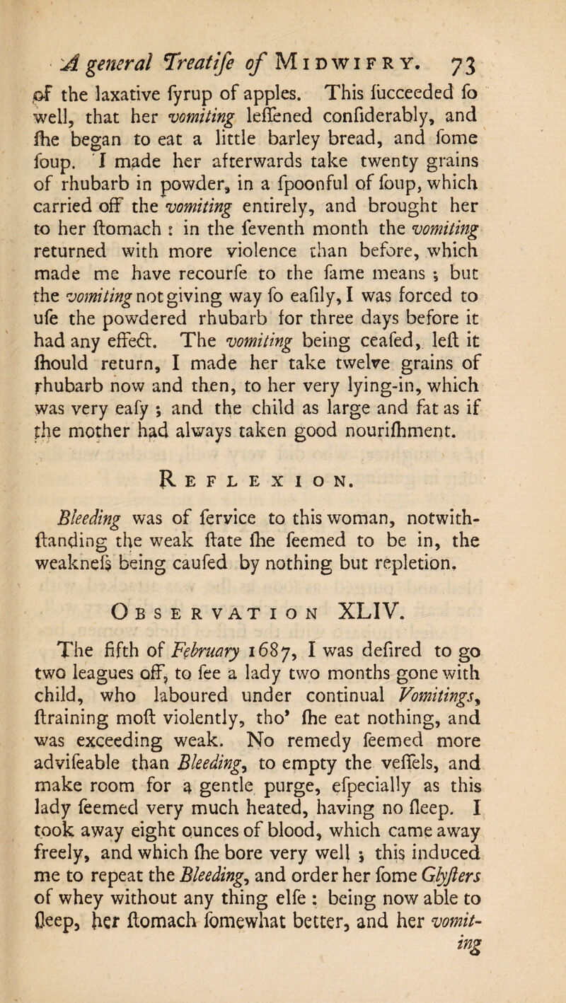 pf the laxative fyrup of apples. This llicceeded fo well, that her vomiting leflened confiderably, and fhe began to eat a little barley bread, and fome foup. T made her afterwards take twenty grains of rhubarb in powder, in a fpoonful of foup, which carried off tht vomiting entirely, and brought her to her ftomach : in the feventh month the vomiting returned with more violence than before, which made me have recourfe to the fame means ; but the vomiting way fo eafily, I was forced to ufe the powdered rhubarb for three days before it had any effedf. The vomiting being ceafed, left it Ihould return, I made her take twelve grains of rhubarb now and then, to her very lying-in, which was very eafy ; and the child as large and fat as if the mother had always taken good nourifhment. Reflexion. Bleeding was of fervice to this woman, notwith- ftanding the weak ftate Ihe feemed to be in, the weaknefs being caufed by nothing but repletion. Observation XLIV. The fifth of Fehmary 1687, I was defired to go two leagues off, to fee a lady two months gone with child, who laboured under continual Vomitings^ ftraining moft violently, tho* fhe eat nothing, and was exceeding weak. No remedy feemed more advifeable than Bleedings to empty the vefTels, and make room for a gentle purge, efpecially as this lady feemed very much heated, having no fleep. I took away eight ounces of blood, which came away freely, and which fhe bore very well \ this induced me to repeat the Bleedings and order her fome Glyjlers of whey without any thing elfe : being now able to fleep, her ftomach ibmewhat better, and her vomit¬ ing